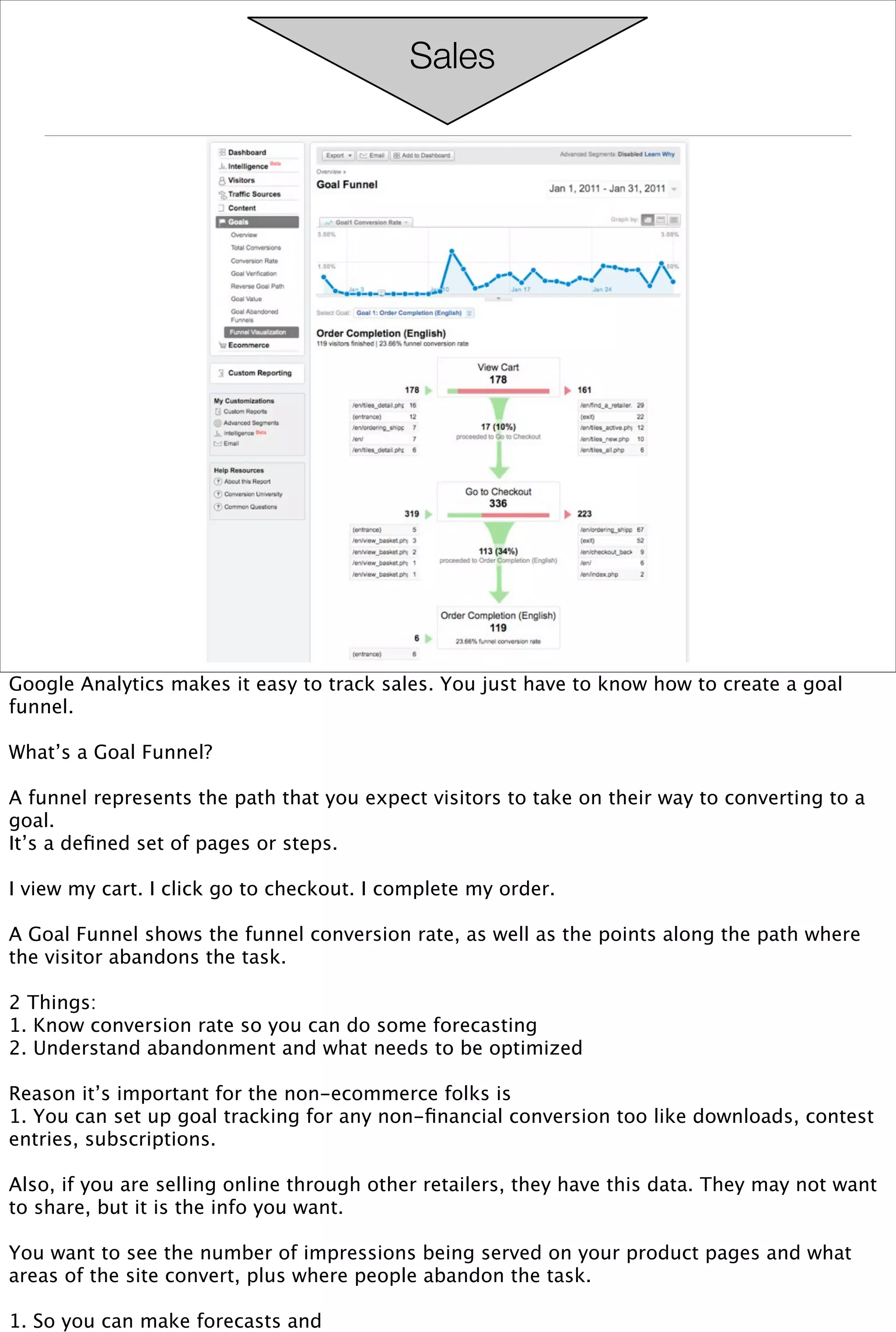 Sales




Google Analytics makes it easy to track sales. You just have to know how to create a goal
funnel.

What’s a Goal Funnel?

A funnel represents the path that you expect visitors to take on their way to converting to a
goal.
It’s a deﬁned set of pages or steps.

I view my cart. I click go to checkout. I complete my order.

A Goal Funnel shows the funnel conversion rate, as well as the points along the path where
the visitor abandons the task.

2 Things:
1. Know conversion rate so you can do some forecasting
2. Understand abandonment and what needs to be optimized

Reason it’s important for the non-ecommerce folks is
1. You can set up goal tracking for any non-ﬁnancial conversion too like downloads, contest
entries, subscriptions.

Also, if you are selling online through other retailers, they have this data. They may not want
to share, but it is the info you want.

You want to see the number of impressions being served on your product pages and what
areas of the site convert, plus where people abandon the task.

1. So you can make forecasts and
 