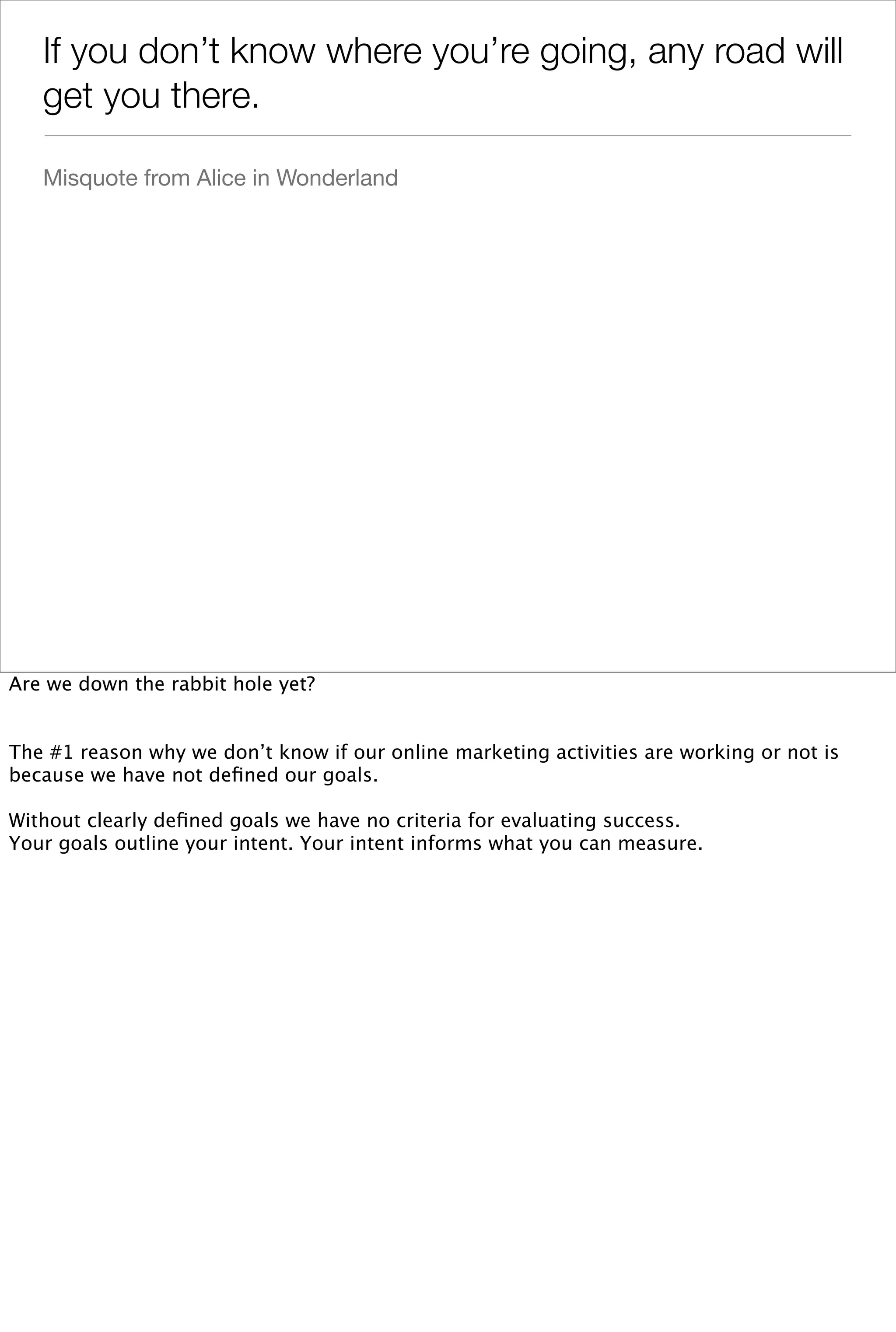 If you don’t know where you’re going, any road will
   get you there.

   Misquote from Alice in Wonderland




Are we down the rabbit hole yet?


The #1 reason why we don’t know if our online marketing activities are working or not is
because we have not deﬁned our goals.

Without clearly deﬁned goals we have no criteria for evaluating success.
Your goals outline your intent. Your intent informs what you can measure.
 