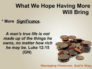 What We Hope Having More Will Bring  * More  Significance . A man's true life is not made up of the things he owns, no matter how rich he may be.   Luke 12:15 (GN)  