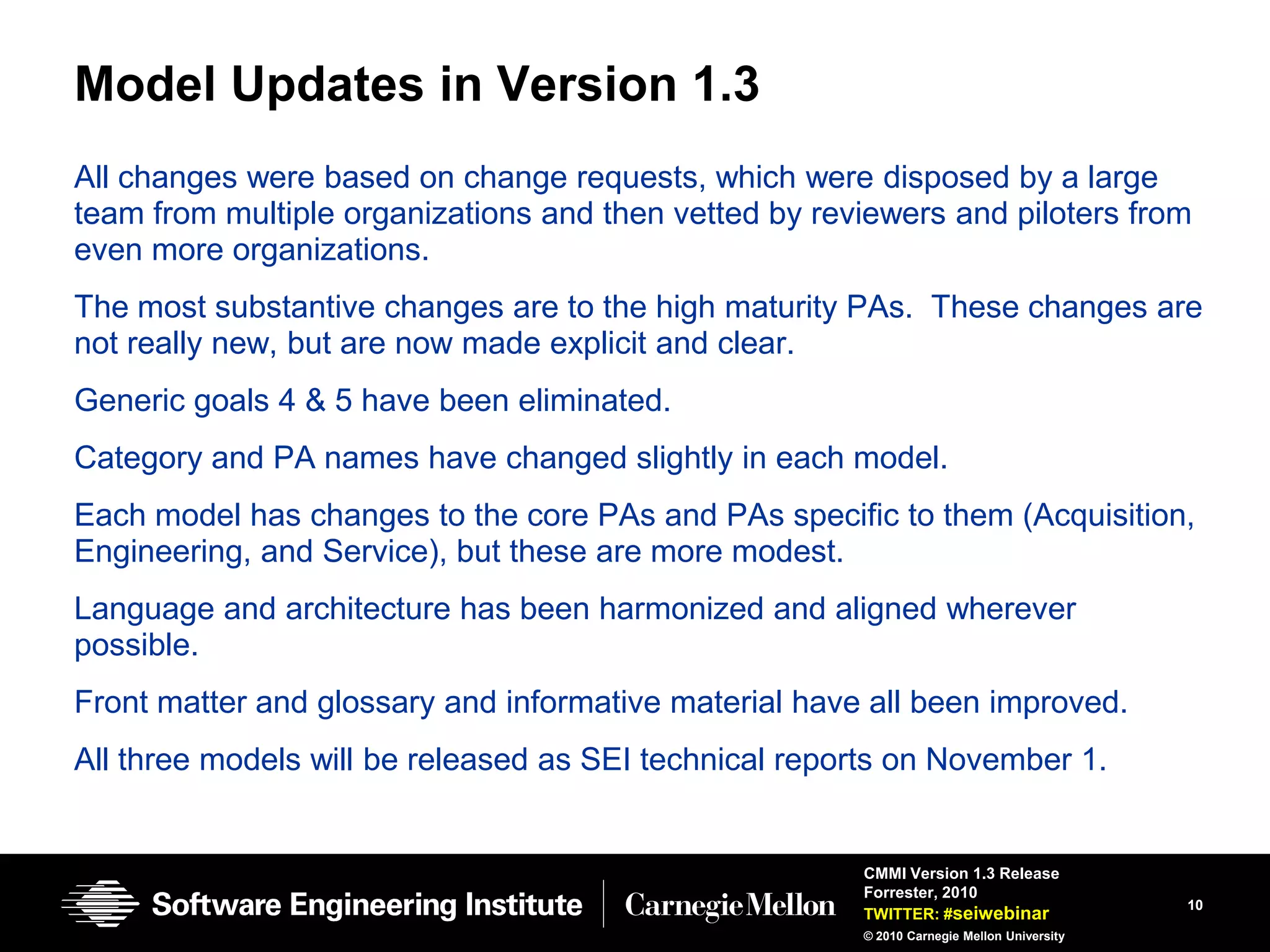 Model Updates in Version 1.3
All changes were based on change requests, which were disposed by a large
team from multiple organizations and then vetted by reviewers and piloters from
even more organizations.
The most substantive changes are to the high maturity PAs. These changes are
not really new, but are now made explicit and clear.
Generic goals 4 & 5 have been eliminated.
Category and PA names have changed slightly in each model.
Each model has changes to the core PAs and PAs specific to them (Acquisition,
Engineering, and Service), but these are more modest.
Language and architecture has been harmonized and aligned wherever
possible.
Front matter and glossary and informative material have all been improved.
All three models will be released as SEI technical reports on November 1.


                                                       CMMI Version 1.3 Release
                                                       Forrester, 2010
                                                                                           10
                                                       TWITTER: #seiwebinar
                                                       © 2010 Carnegie Mellon University
 