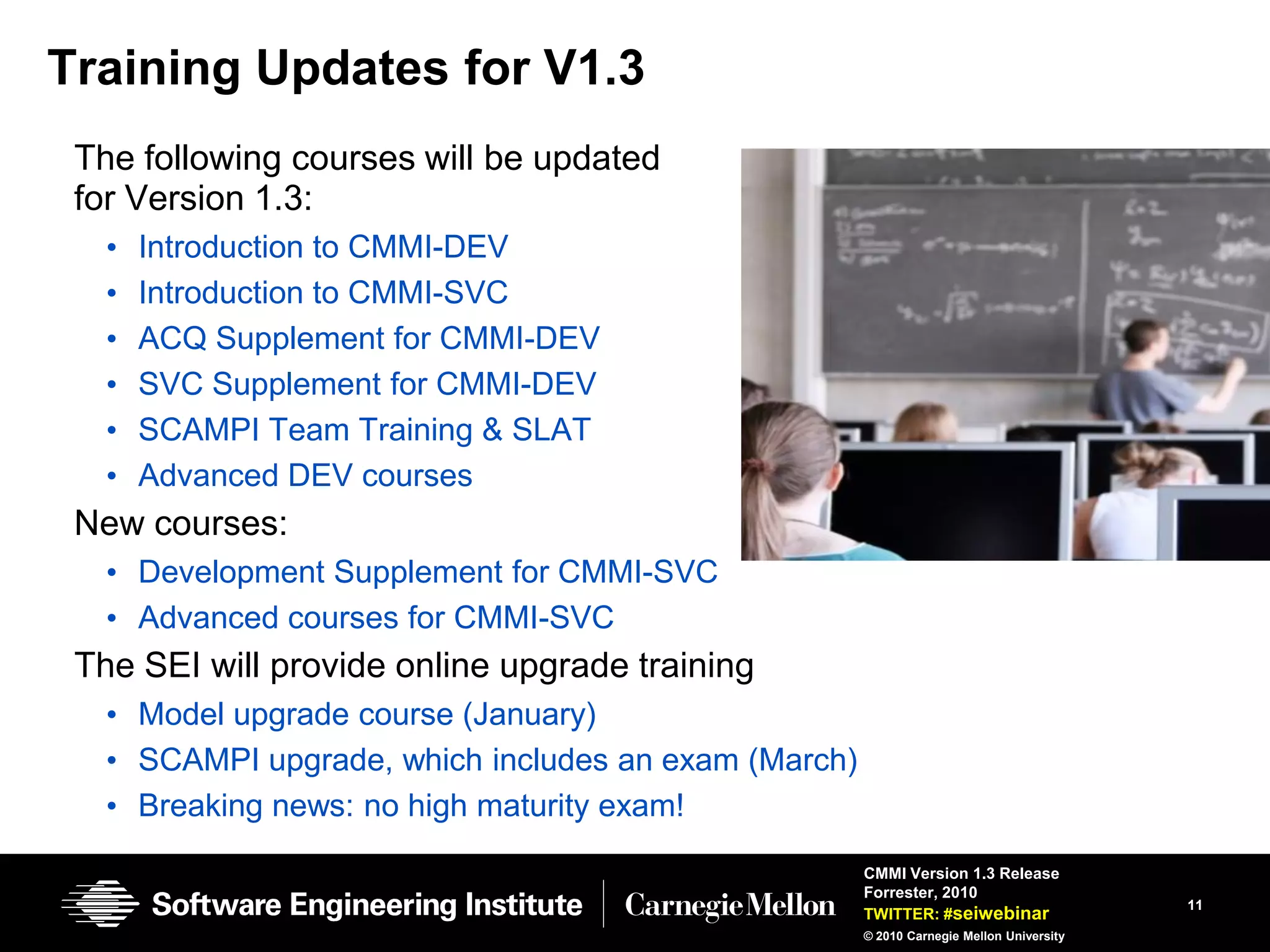 Training Updates for V1.3
 The following courses will be updated
 for Version 1.3:
   •   Introduction to CMMI-DEV
   •   Introduction to CMMI-SVC
   •   ACQ Supplement for CMMI-DEV
   •   SVC Supplement for CMMI-DEV
   •   SCAMPI Team Training & SLAT
   •   Advanced DEV courses
 New courses:
   • Development Supplement for CMMI-SVC
   • Advanced courses for CMMI-SVC
 The SEI will provide online upgrade training
   • Model upgrade course (January)
   • SCAMPI upgrade, which includes an exam (March)
   • Breaking news: no high maturity exam!
                                                      CMMI Version 1.3 Release
                                                      Forrester, 2010
                                                                                          11
                                                      TWITTER: #seiwebinar
                                                      © 2010 Carnegie Mellon University
 