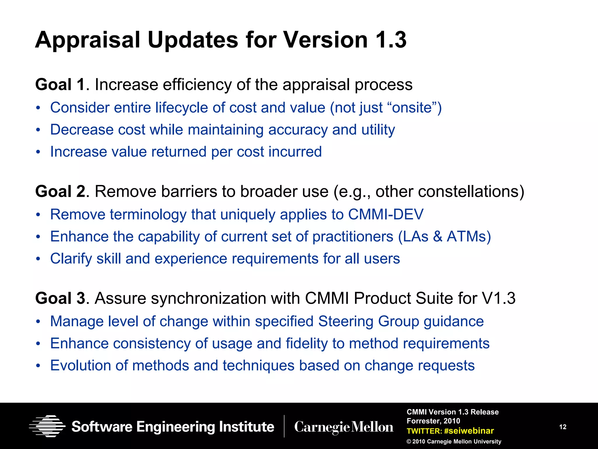 Appraisal Updates for Version 1.3
Goal 1. Increase efficiency of the appraisal process
• Consider entire lifecycle of cost and value (not just ―onsite‖)
• Decrease cost while maintaining accuracy and utility
• Increase value returned per cost incurred

Goal 2. Remove barriers to broader use (e.g., other constellations)
• Remove terminology that uniquely applies to CMMI-DEV
• Enhance the capability of current set of practitioners (LAs & ATMs)
• Clarify skill and experience requirements for all users

Goal 3. Assure synchronization with CMMI Product Suite for V1.3
• Manage level of change within specified Steering Group guidance
• Enhance consistency of usage and fidelity to method requirements
• Evolution of methods and techniques based on change requests

                                                           CMMI Version 1.3 Release
                                                           Forrester, 2010
                                                                                               12
                                                           TWITTER: #seiwebinar
                                                           © 2010 Carnegie Mellon University
 