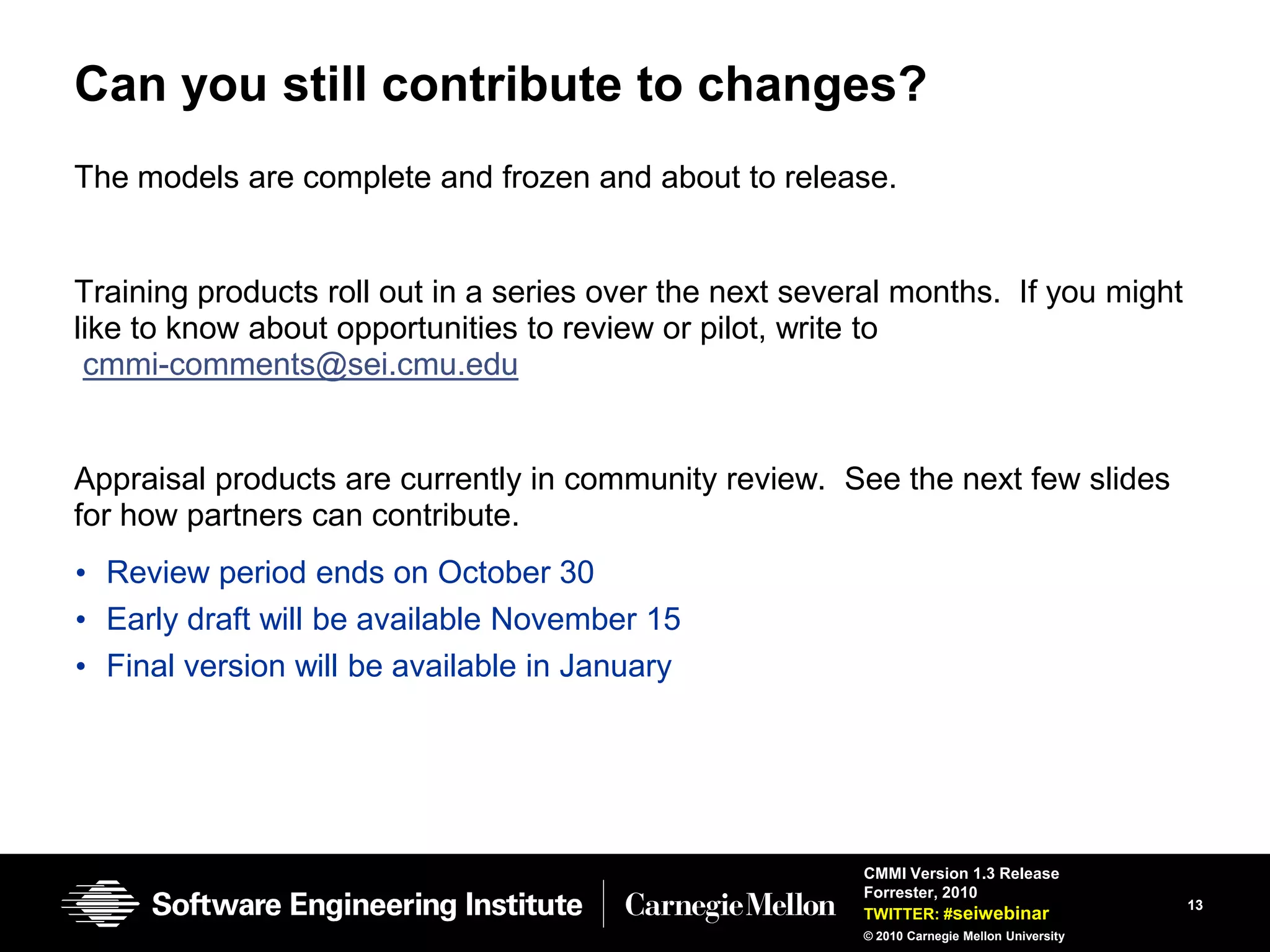 Can you still contribute to changes?
The models are complete and frozen and about to release.


Training products roll out in a series over the next several months. If you might
like to know about opportunities to review or pilot, write to
 cmmi-comments@sei.cmu.edu


Appraisal products are currently in community review. See the next few slides
for how partners can contribute.
• Review period ends on October 30
• Early draft will be available November 15
• Final version will be available in January




                                                         CMMI Version 1.3 Release
                                                         Forrester, 2010
                                                                                             13
                                                         TWITTER: #seiwebinar
                                                         © 2010 Carnegie Mellon University
 