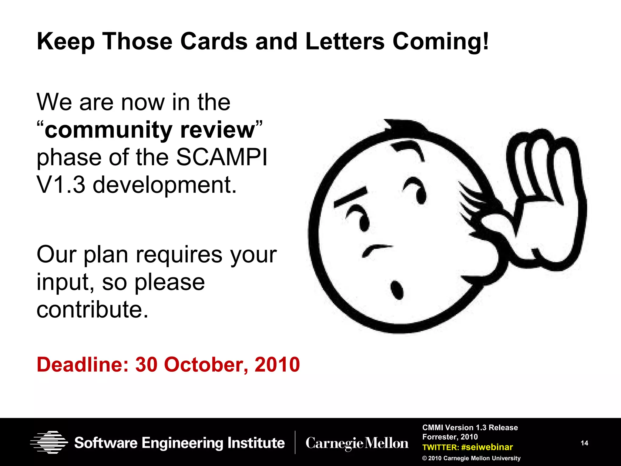 Keep Those Cards and Letters Coming!

We are now in the
―community review‖
phase of the SCAMPI
V1.3 development.

Our plan requires your
input, so please
contribute.

Deadline: 30 October, 2010

                              CMMI Version 1.3 Release
                              Forrester, 2010
                                                                  14
                              TWITTER: #seiwebinar
                              © 2010 Carnegie Mellon University
 