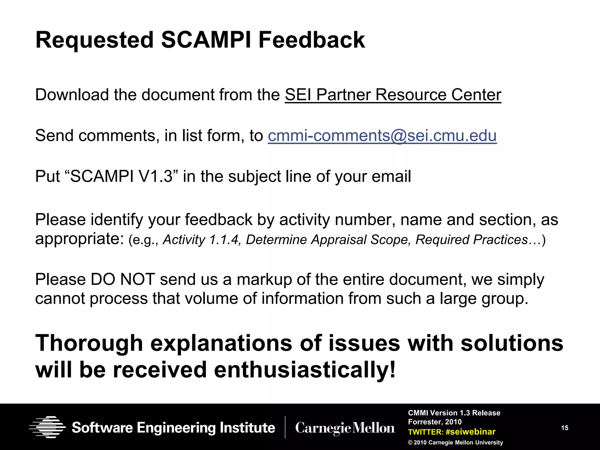 Requested SCAMPI Feedback

Download the document from the SEI Partner Resource Center

Send comments, in list form, to cmmi-comments@sei.cmu.edu

Put ―SCAMPI V1.3‖ in the subject line of your email

Please identify your feedback by activity number, name and section, as
appropriate: (e.g., Activity 1.1.4, Determine Appraisal Scope, Required Practices…)

Please DO NOT send us a markup of the entire document, we simply
cannot process that volume of information from such a large group.

Thorough explanations of issues with solutions
will be received enthusiastically!
                                                           CMMI Version 1.3 Release
                                                           Forrester, 2010
                                                                                               15
                                                           TWITTER: #seiwebinar
                                                           © 2010 Carnegie Mellon University
 