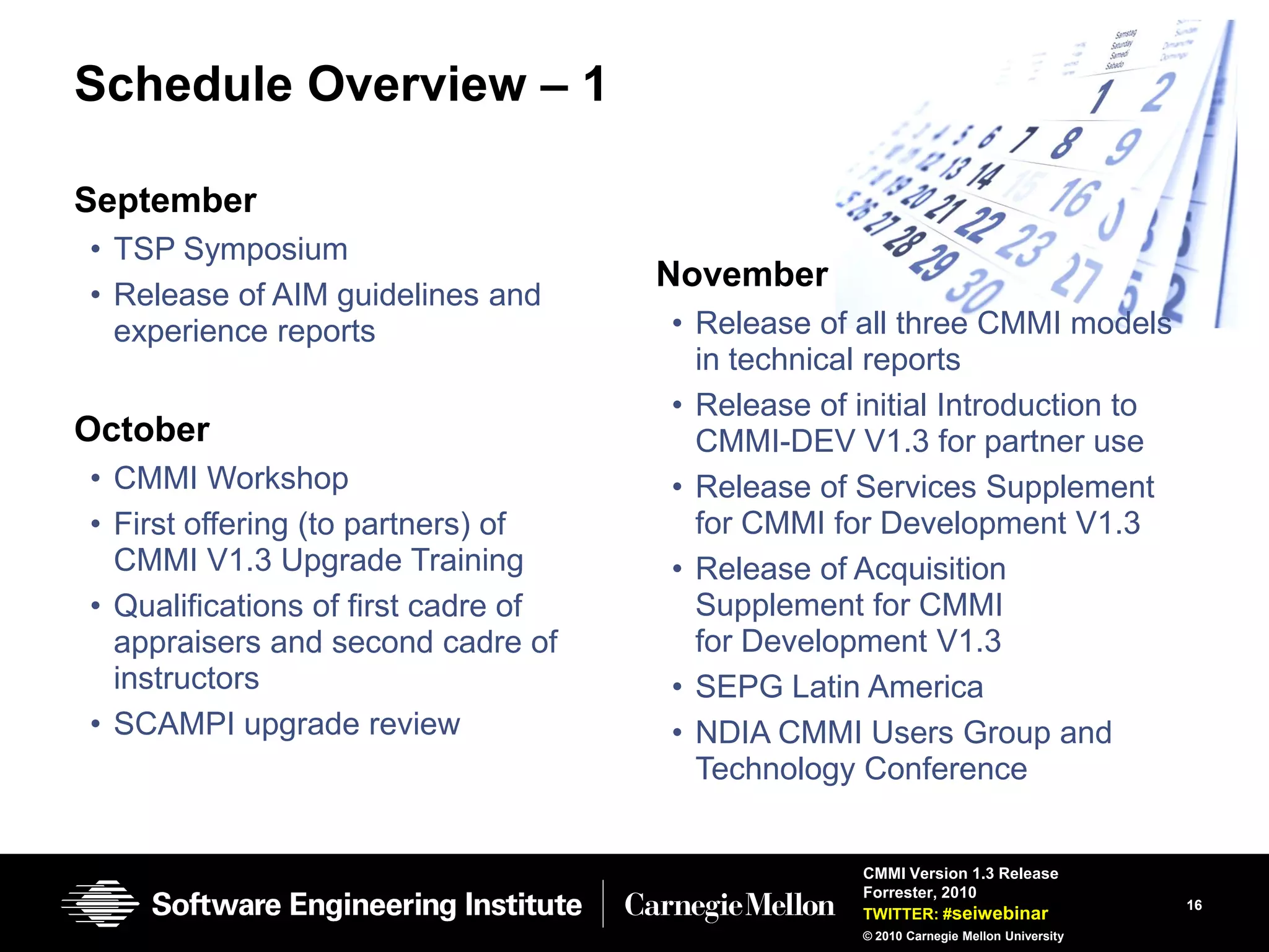 Schedule Overview – 1

September
• TSP Symposium
                                     November
• Release of AIM guidelines and
  experience reports                 • Release of all three CMMI models
                                       in technical reports
                                     • Release of initial Introduction to
October                                CMMI-DEV V1.3 for partner use
• CMMI Workshop                      • Release of Services Supplement
• First offering (to partners) of      for CMMI for Development V1.3
  CMMI V1.3 Upgrade Training         • Release of Acquisition
• Qualifications of first cadre of     Supplement for CMMI
  appraisers and second cadre of       for Development V1.3
  instructors                        • SEPG Latin America
• SCAMPI upgrade review              • NDIA CMMI Users Group and
                                       Technology Conference


                                                  CMMI Version 1.3 Release
                                                  Forrester, 2010
                                                                                      16
                                                  TWITTER: #seiwebinar
                                                  © 2010 Carnegie Mellon University
 