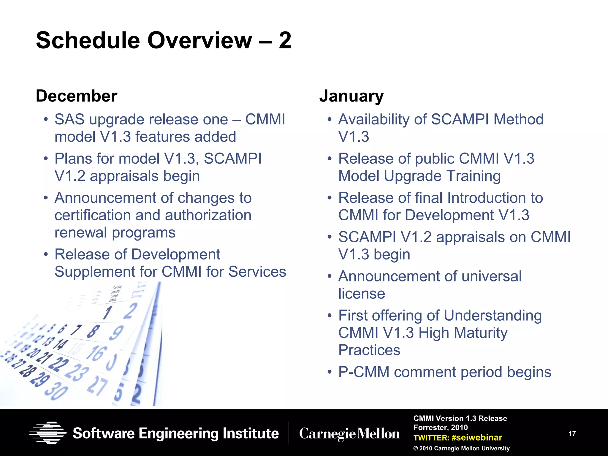 Schedule Overview – 2

December                             January
• SAS upgrade release one – CMMI     • Availability of SCAMPI Method
  model V1.3 features added            V1.3
• Plans for model V1.3, SCAMPI       • Release of public CMMI V1.3
  V1.2 appraisals begin                Model Upgrade Training
• Announcement of changes to         • Release of final Introduction to
  certification and authorization      CMMI for Development V1.3
  renewal programs                   • SCAMPI V1.2 appraisals on CMMI
• Release of Development               V1.3 begin
  Supplement for CMMI for Services   • Announcement of universal
                                       license
                                     • First offering of Understanding
                                       CMMI V1.3 High Maturity
                                       Practices
                                     • P-CMM comment period begins

                                                 CMMI Version 1.3 Release
                                                 Forrester, 2010
                                                                                     17
                                                 TWITTER: #seiwebinar
                                                 © 2010 Carnegie Mellon University
 