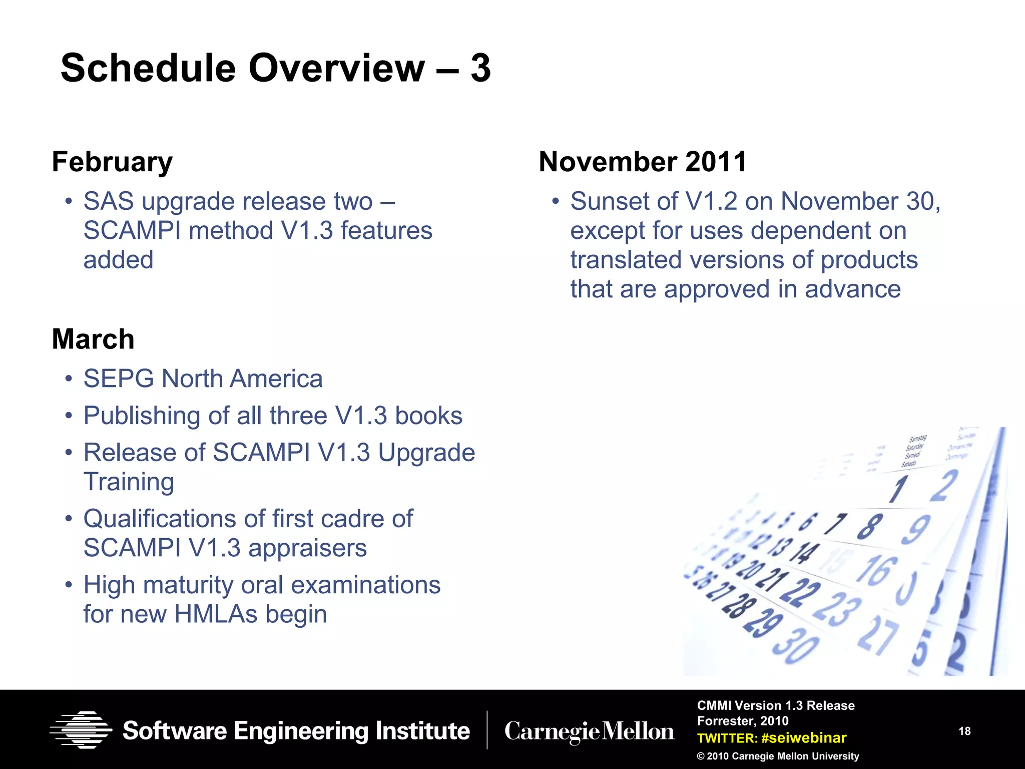 Schedule Overview – 3

February                               November 2011
• SAS upgrade release two –            • Sunset of V1.2 on November 30,
  SCAMPI method V1.3 features            except for uses dependent on
  added                                  translated versions of products
                                         that are approved in advance

March
• SEPG North America
• Publishing of all three V1.3 books
• Release of SCAMPI V1.3 Upgrade
  Training
• Qualifications of first cadre of
  SCAMPI V1.3 appraisers
• High maturity oral examinations
  for new HMLAs begin


                                                   CMMI Version 1.3 Release
                                                   Forrester, 2010
                                                                                       18
                                                   TWITTER: #seiwebinar
                                                   © 2010 Carnegie Mellon University
 