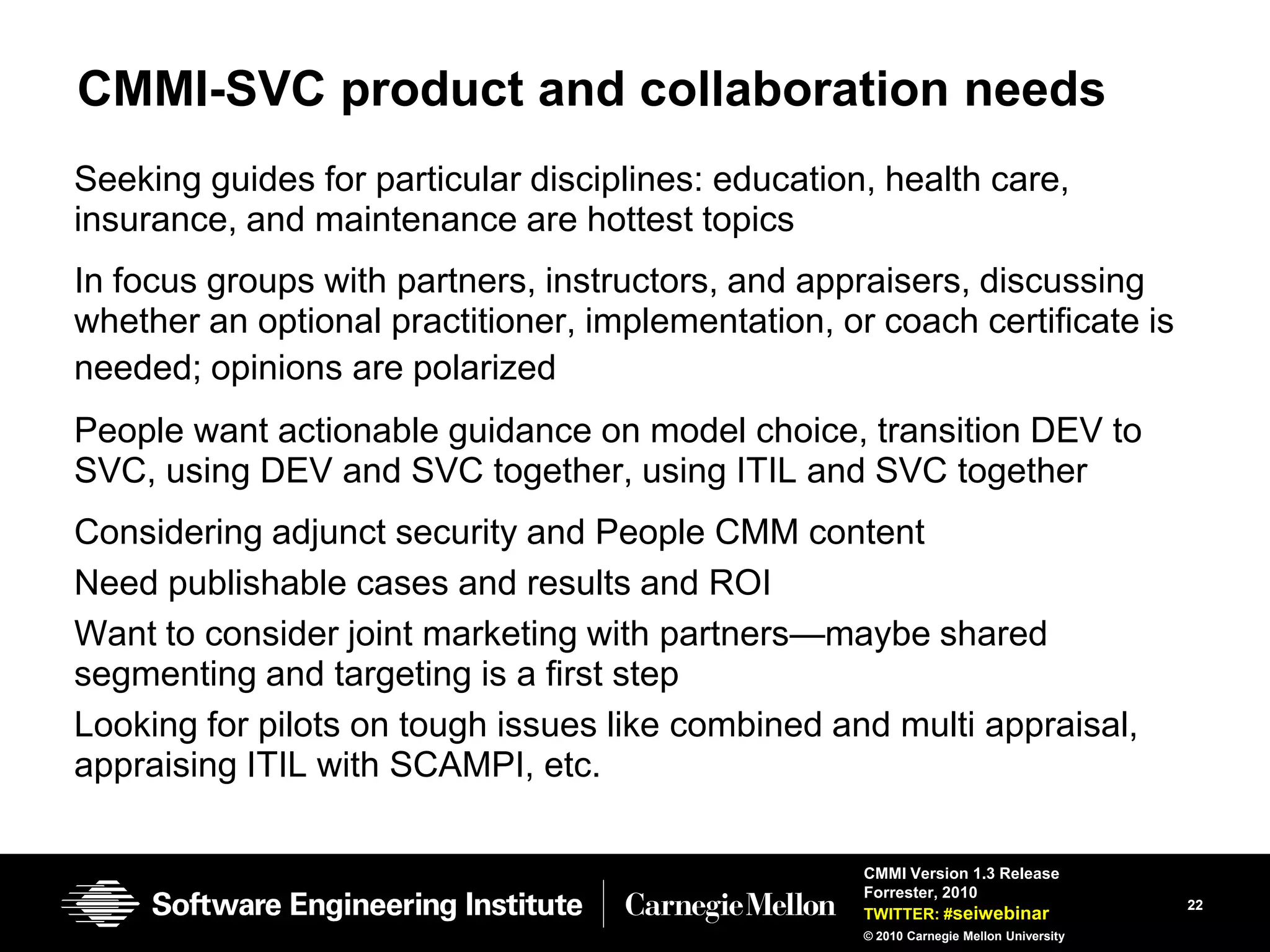 CMMI-SVC product and collaboration needs
Seeking guides for particular disciplines: education, health care,
insurance, and maintenance are hottest topics
In focus groups with partners, instructors, and appraisers, discussing
whether an optional practitioner, implementation, or coach certificate is
needed; opinions are polarized
People want actionable guidance on model choice, transition DEV to
SVC, using DEV and SVC together, using ITIL and SVC together
Considering adjunct security and People CMM content
Need publishable cases and results and ROI
Want to consider joint marketing with partners—maybe shared
segmenting and targeting is a first step
Looking for pilots on tough issues like combined and multi appraisal,
appraising ITIL with SCAMPI, etc.

                                                    CMMI Version 1.3 Release
                                                    Forrester, 2010
                                                                                        22
                                                    TWITTER: #seiwebinar
                                                    © 2010 Carnegie Mellon University
 