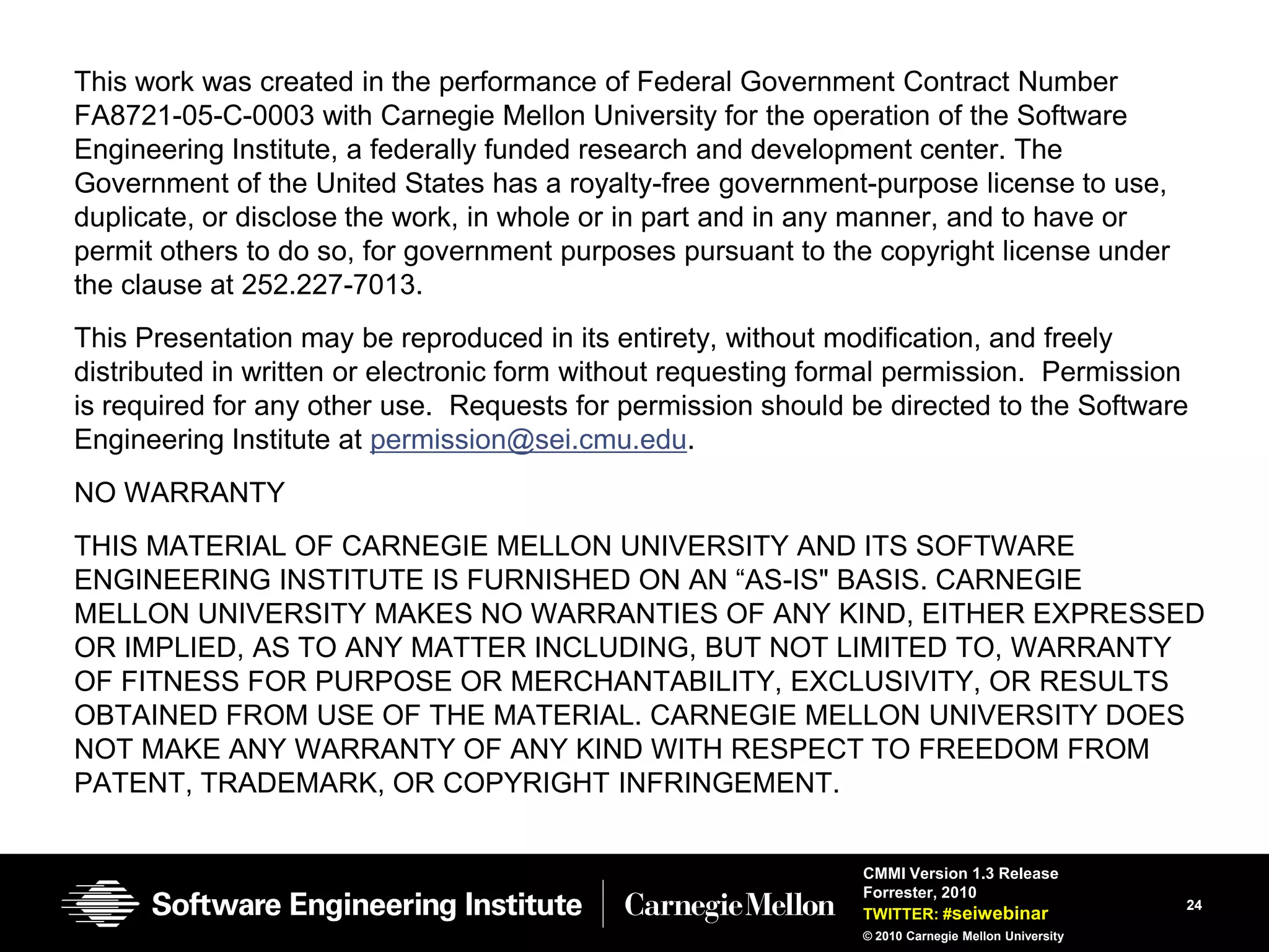 This work was created in the performance of Federal Government Contract Number
FA8721-05-C-0003 with Carnegie Mellon University for the operation of the Software
Engineering Institute, a federally funded research and development center. The
Government of the United States has a royalty-free government-purpose license to use,
duplicate, or disclose the work, in whole or in part and in any manner, and to have or
permit others to do so, for government purposes pursuant to the copyright license under
the clause at 252.227-7013.
This Presentation may be reproduced in its entirety, without modification, and freely
distributed in written or electronic form without requesting formal permission. Permission
is required for any other use. Requests for permission should be directed to the Software
Engineering Institute at permission@sei.cmu.edu.
NO WARRANTY
THIS MATERIAL OF CARNEGIE MELLON UNIVERSITY AND ITS SOFTWARE
ENGINEERING INSTITUTE IS FURNISHED ON AN ―AS-IS" BASIS. CARNEGIE
MELLON UNIVERSITY MAKES NO WARRANTIES OF ANY KIND, EITHER EXPRESSED
OR IMPLIED, AS TO ANY MATTER INCLUDING, BUT NOT LIMITED TO, WARRANTY
OF FITNESS FOR PURPOSE OR MERCHANTABILITY, EXCLUSIVITY, OR RESULTS
OBTAINED FROM USE OF THE MATERIAL. CARNEGIE MELLON UNIVERSITY DOES
NOT MAKE ANY WARRANTY OF ANY KIND WITH RESPECT TO FREEDOM FROM
PATENT, TRADEMARK, OR COPYRIGHT INFRINGEMENT.


                                                               CMMI Version 1.3 Release
                                                               Forrester, 2010
                                                                                                   24
                                                               TWITTER: #seiwebinar
                                                               © 2010 Carnegie Mellon University
 