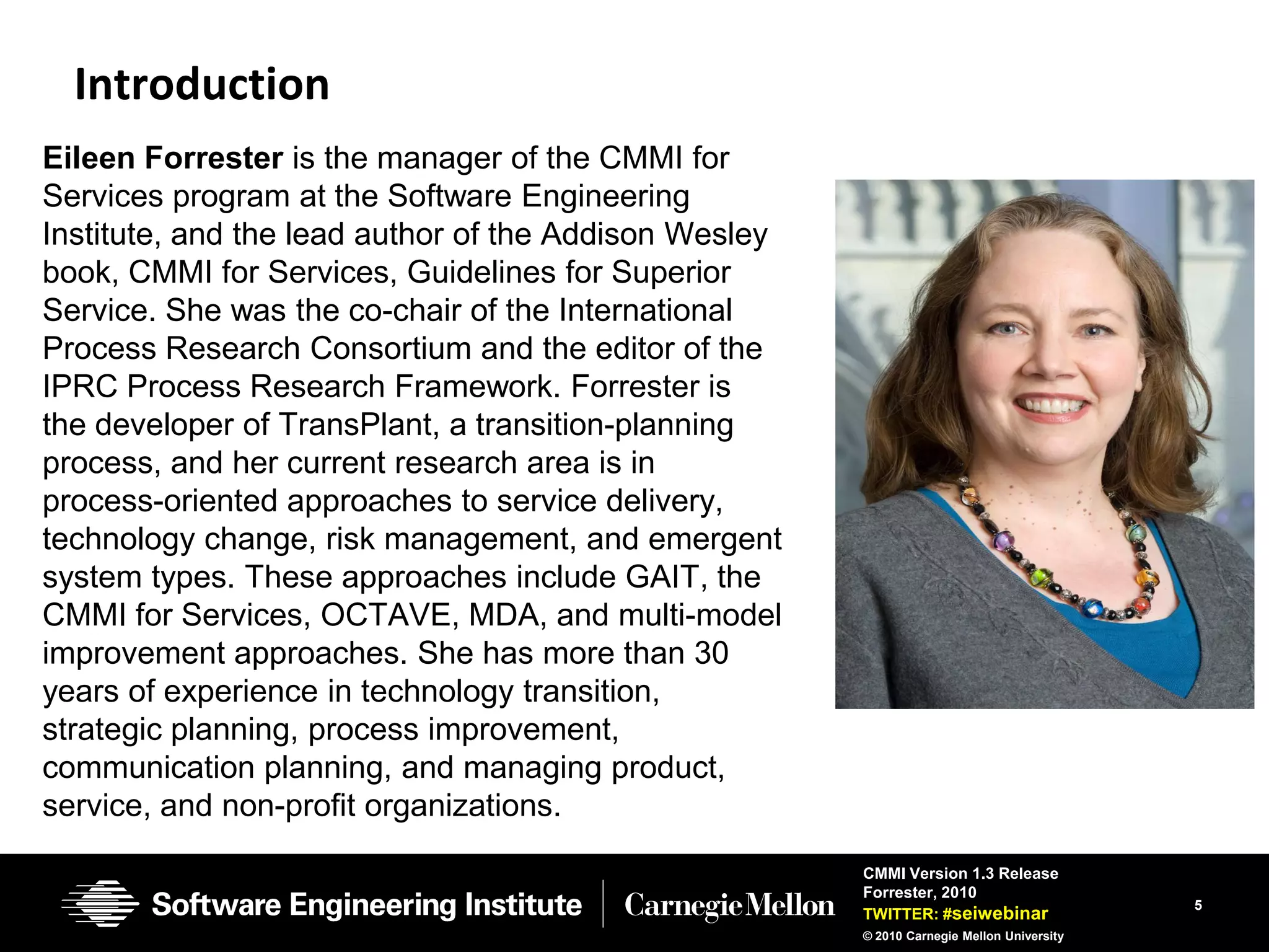 Introduction
Eileen Forrester is the manager of the CMMI for
Services program at the Software Engineering
Institute, and the lead author of the Addison Wesley
book, CMMI for Services, Guidelines for Superior
Service. She was the co-chair of the International
Process Research Consortium and the editor of the
IPRC Process Research Framework. Forrester is
the developer of TransPlant, a transition-planning
process, and her current research area is in
process-oriented approaches to service delivery,
technology change, risk management, and emergent
system types. These approaches include GAIT, the
CMMI for Services, OCTAVE, MDA, and multi-model
improvement approaches. She has more than 30
years of experience in technology transition,
strategic planning, process improvement,
communication planning, and managing product,
service, and non-profit organizations.
                                                       CMMI Version 1.3 Release
                                                       Forrester, 2010
                                                                                           5
                                                       TWITTER: #seiwebinar
                                                       © 2010 Carnegie Mellon University
 