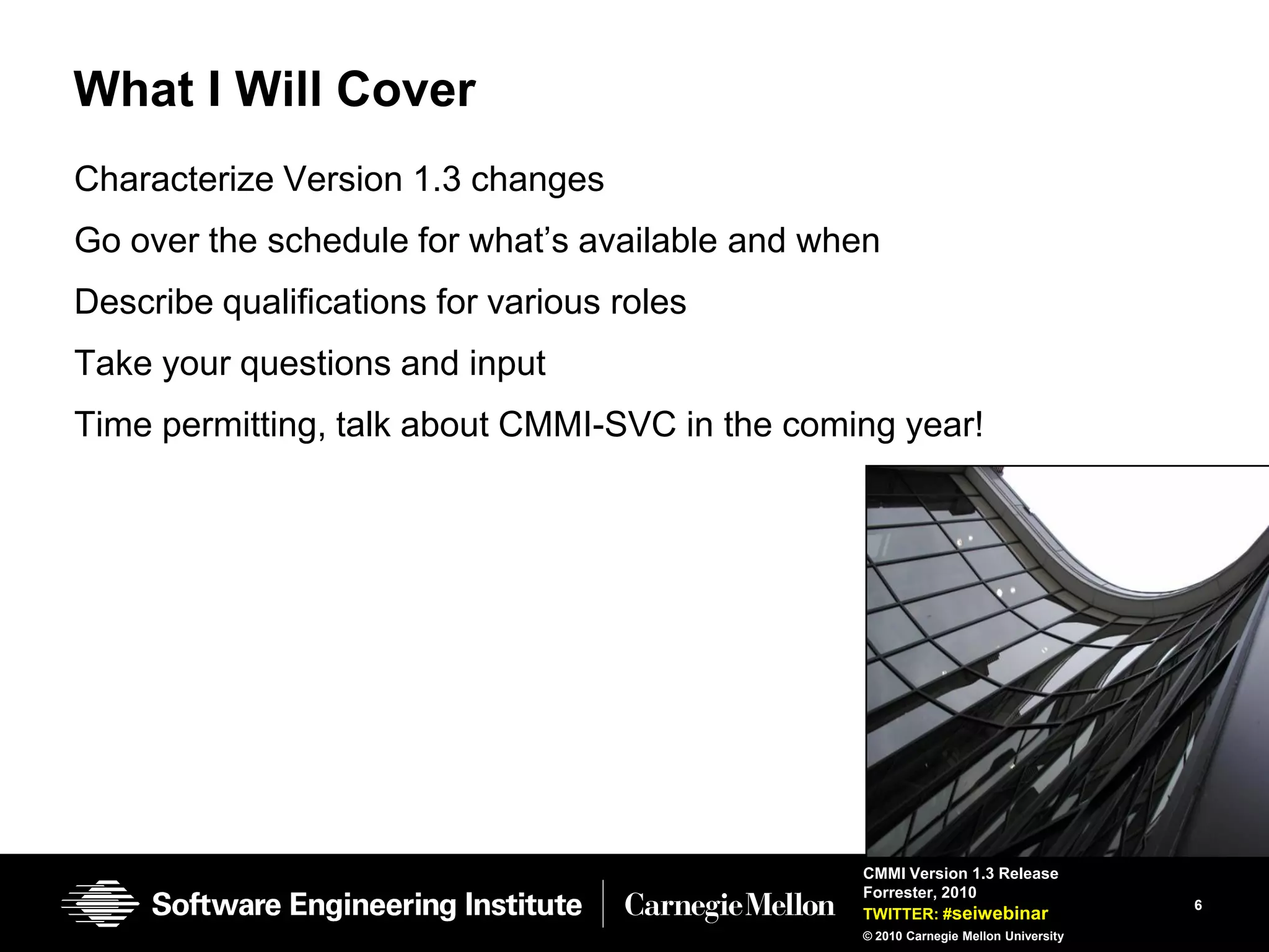 What I Will Cover
Characterize Version 1.3 changes
Go over the schedule for what’s available and when
Describe qualifications for various roles
Take your questions and input
Time permitting, talk about CMMI-SVC in the coming year!




                                                CMMI Version 1.3 Release
                                                Forrester, 2010
                                                                                    6
                                                TWITTER: #seiwebinar
                                                © 2010 Carnegie Mellon University
 