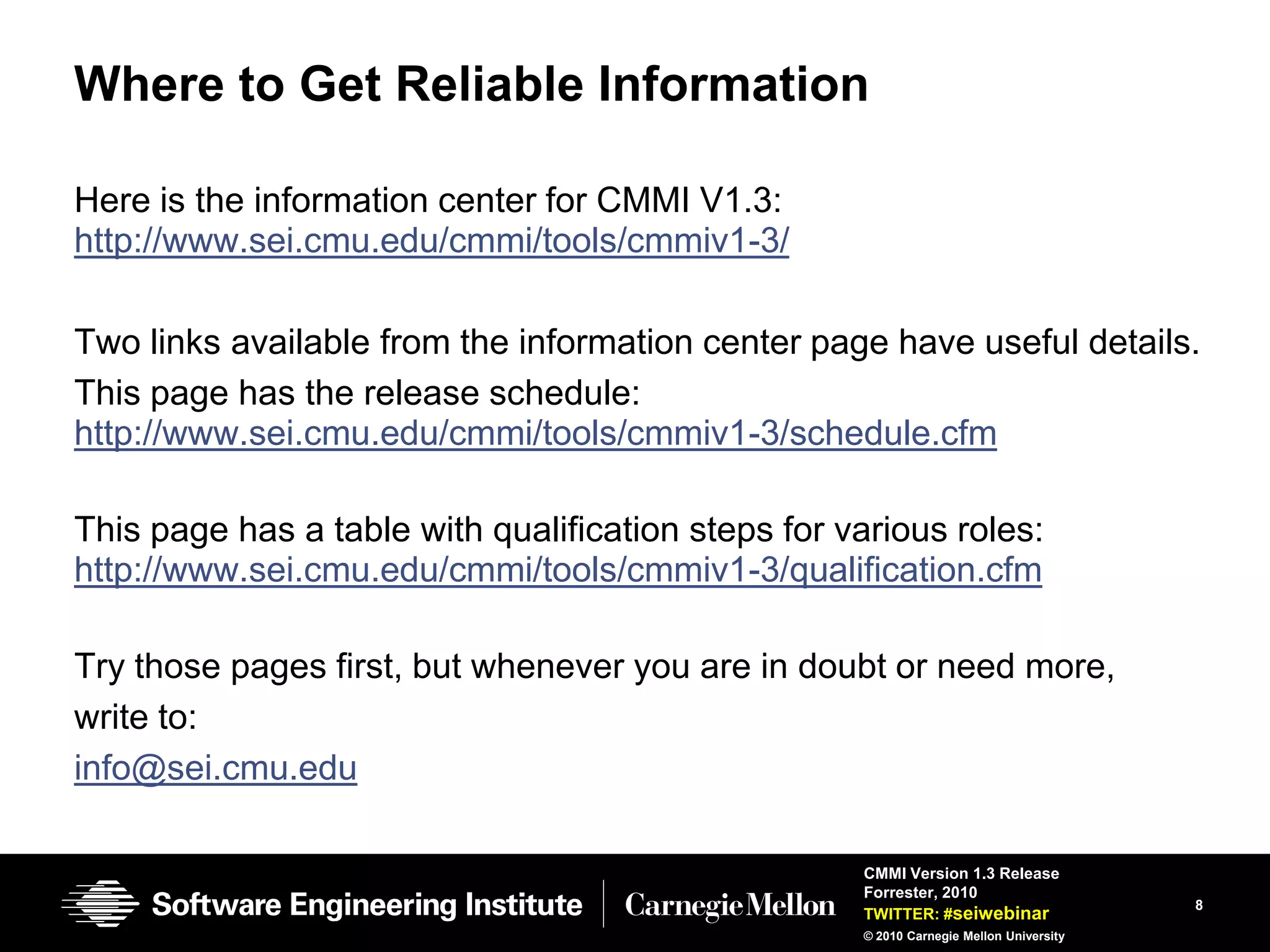 Where to Get Reliable Information

Here is the information center for CMMI V1.3:
http://www.sei.cmu.edu/cmmi/tools/cmmiv1-3/

Two links available from the information center page have useful details.
This page has the release schedule:
http://www.sei.cmu.edu/cmmi/tools/cmmiv1-3/schedule.cfm

This page has a table with qualification steps for various roles:
http://www.sei.cmu.edu/cmmi/tools/cmmiv1-3/qualification.cfm

Try those pages first, but whenever you are in doubt or need more,
write to:
info@sei.cmu.edu

                                                    CMMI Version 1.3 Release
                                                    Forrester, 2010
                                                                                        8
                                                    TWITTER: #seiwebinar
                                                    © 2010 Carnegie Mellon University
 