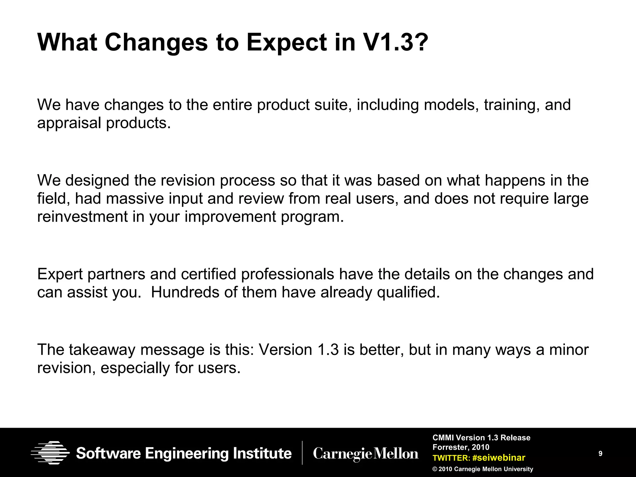 What Changes to Expect in V1.3?

We have changes to the entire product suite, including models, training, and
appraisal products.


We designed the revision process so that it was based on what happens in the
field, had massive input and review from real users, and does not require large
reinvestment in your improvement program.


Expert partners and certified professionals have the details on the changes and
can assist you. Hundreds of them have already qualified.


The takeaway message is this: Version 1.3 is better, but in many ways a minor
revision, especially for users.



                                                        CMMI Version 1.3 Release
                                                        Forrester, 2010
                                                                                            9
                                                        TWITTER: #seiwebinar
                                                        © 2010 Carnegie Mellon University
 