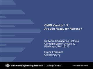 CMMI Version 1.3:
Are you Ready for Release?



Software Engineering Institute
Carnegie Mellon University
Pittsburgh, PA 15213

Eileen Forrester
October 2010


                         © 2010 Carnegie Mellon University
 