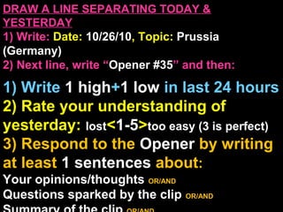 DRAW A LINE SEPARATING TODAY &
YESTERDAY
1) Write: Date: 10/26/10, Topic: Prussia
(Germany)
2) Next line, write “Opener #35” and then:
1) Write 1 high+1 low in last 24 hours
2) Rate your understanding of
yesterday: lost<1-5>too easy (3 is perfect)
3) Respond to the Opener by writing
at least 1 sentences about:
Your opinions/thoughts OR/AND
Questions sparked by the clip OR/AND
 