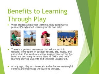 Benefits to Learning
Through Play
 When students have fun learning, they continue to
pursue it’s extended learning for its own sake.
 There is a general consensus that education is in
trouble. Time spent in outdoor recess, art, music, and
curriculum that nurtures school engagement at the fun
level are declining for more time in “skills and drills”
learning leaving students and teachers unsatisfied.
 At any age, play acts to retain and enhance meaningful
context and optimizes the learning process.
 