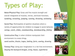 Types of Play:
Motor/Physical Play: Gross and fine muscle strength and
overall integration of muscles, nerves, and brain functions.
tumbling, wrestling, jumping, running, throwing, swimming
Social Play: Participation of positive situations where a
variety of opportunities for children to engage in social behavior.
swings, catch, slides, snowboarding, skateboarding, fishing
Constructive Play: is when children manipulate their
environment to create things.
sand castles, blocks, Legos, baking, forts, sowing, drawing
Fantasy Play: Using your imagination in a risk free environment.
Slaying the backyard dragon, army, house, superheros
 