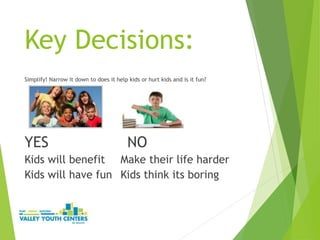 Key Decisions:
Simplify! Narrow it down to does it help kids or hurt kids and is it fun?
YES NO
Kids will benefit Make their life harder
Kids will have fun Kids think its boring
 