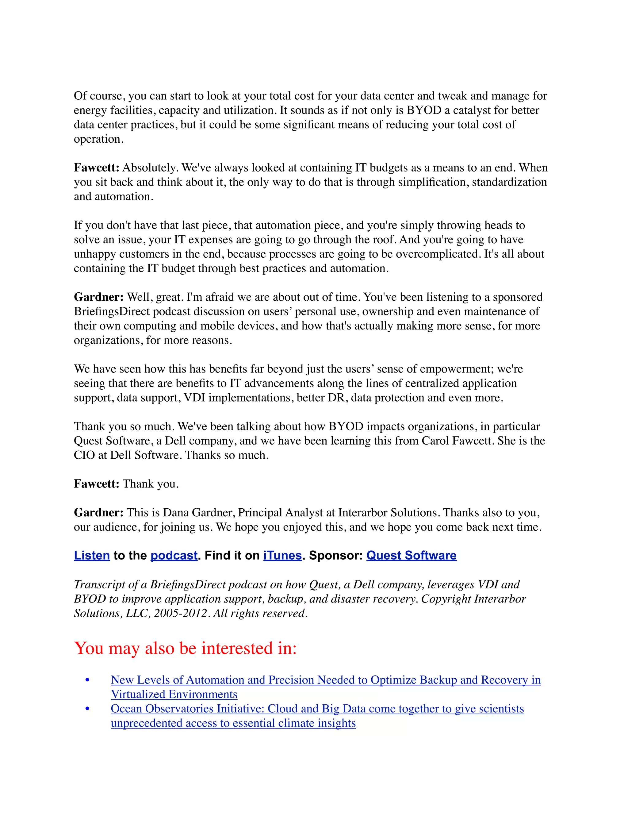 Of course, you can start to look at your total cost for your data center and tweak and manage for
energy facilities, capacity and utilization. It sounds as if not only is BYOD a catalyst for better
data center practices, but it could be some signiﬁcant means of reducing your total cost of
operation.

Fawcett: Absolutely. We've always looked at containing IT budgets as a means to an end. When
you sit back and think about it, the only way to do that is through simpliﬁcation, standardization
and automation.

If you don't have that last piece, that automation piece, and you're simply throwing heads to
solve an issue, your IT expenses are going to go through the roof. And you're going to have
unhappy customers in the end, because processes are going to be overcomplicated. It's all about
containing the IT budget through best practices and automation.

Gardner: Well, great. I'm afraid we are about out of time. You've been listening to a sponsored
BrieﬁngsDirect podcast discussion on users’ personal use, ownership and even maintenance of
their own computing and mobile devices, and how that's actually making more sense, for more
organizations, for more reasons.

We have seen how this has beneﬁts far beyond just the users’ sense of empowerment; we're
seeing that there are beneﬁts to IT advancements along the lines of centralized application
support, data support, VDI implementations, better DR, data protection and even more.

Thank you so much. We've been talking about how BYOD impacts organizations, in particular
Quest Software, a Dell company, and we have been learning this from Carol Fawcett. She is the
CIO at Dell Software. Thanks so much.

Fawcett: Thank you.

Gardner: This is Dana Gardner, Principal Analyst at Interarbor Solutions. Thanks also to you,
our audience, for joining us. We hope you enjoyed this, and we hope you come back next time.

Listen to the podcast. Find it on iTunes. Sponsor: Quest Software

Transcript of a BrieﬁngsDirect podcast on how Quest, a Dell company, leverages VDI and
BYOD to improve application support, backup, and disaster recovery. Copyright Interarbor
Solutions, LLC, 2005-2012. All rights reserved.


You may also be interested in:
  •    New Levels of Automation and Precision Needed to Optimize Backup and Recovery in
       Virtualized Environments
  •    Ocean Observatories Initiative: Cloud and Big Data come together to give scientists
       unprecedented access to essential climate insights
 