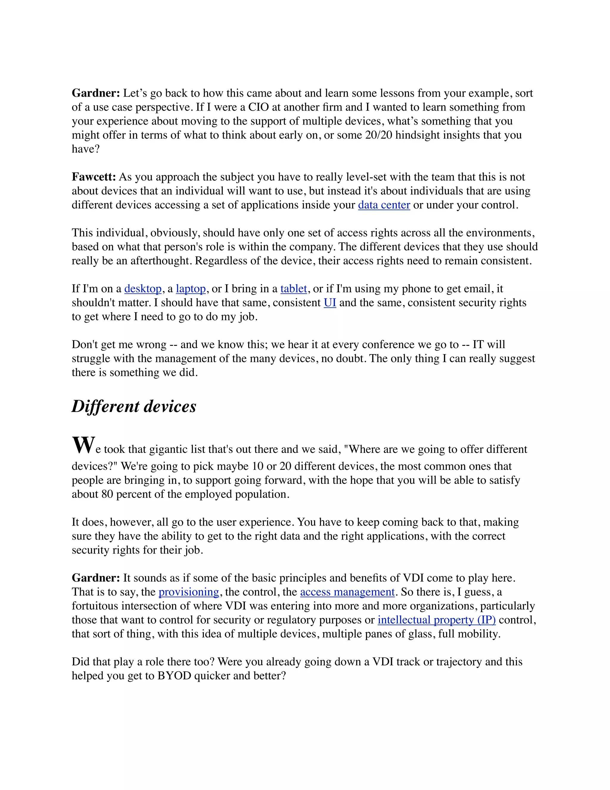 Gardner: Let’s go back to how this came about and learn some lessons from your example, sort
of a use case perspective. If I were a CIO at another ﬁrm and I wanted to learn something from
your experience about moving to the support of multiple devices, what’s something that you
might offer in terms of what to think about early on, or some 20/20 hindsight insights that you
have?

Fawcett: As you approach the subject you have to really level-set with the team that this is not
about devices that an individual will want to use, but instead it's about individuals that are using
different devices accessing a set of applications inside your data center or under your control.

This individual, obviously, should have only one set of access rights across all the environments,
based on what that person's role is within the company. The different devices that they use should
really be an afterthought. Regardless of the device, their access rights need to remain consistent.

If I'm on a desktop, a laptop, or I bring in a tablet, or if I'm using my phone to get email, it
shouldn't matter. I should have that same, consistent UI and the same, consistent security rights
to get where I need to go to do my job.

Don't get me wrong -- and we know this; we hear it at every conference we go to -- IT will
struggle with the management of the many devices, no doubt. The only thing I can really suggest
there is something we did.


Different devices

We took that gigantic list that's out there and we said, "Where are we going to offer different
devices?" We're going to pick maybe 10 or 20 different devices, the most common ones that
people are bringing in, to support going forward, with the hope that you will be able to satisfy
about 80 percent of the employed population.

It does, however, all go to the user experience. You have to keep coming back to that, making
sure they have the ability to get to the right data and the right applications, with the correct
security rights for their job.

Gardner: It sounds as if some of the basic principles and beneﬁts of VDI come to play here.
That is to say, the provisioning, the control, the access management. So there is, I guess, a
fortuitous intersection of where VDI was entering into more and more organizations, particularly
those that want to control for security or regulatory purposes or intellectual property (IP) control,
that sort of thing, with this idea of multiple devices, multiple panes of glass, full mobility.

Did that play a role there too? Were you already going down a VDI track or trajectory and this
helped you get to BYOD quicker and better?
 