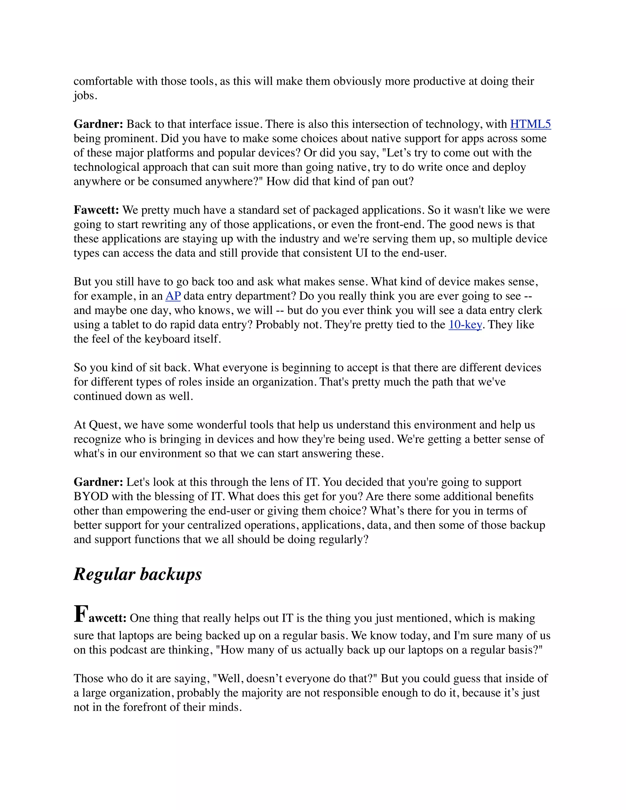 comfortable with those tools, as this will make them obviously more productive at doing their
jobs.

Gardner: Back to that interface issue. There is also this intersection of technology, with HTML5
being prominent. Did you have to make some choices about native support for apps across some
of these major platforms and popular devices? Or did you say, "Let’s try to come out with the
technological approach that can suit more than going native, try to do write once and deploy
anywhere or be consumed anywhere?" How did that kind of pan out?

Fawcett: We pretty much have a standard set of packaged applications. So it wasn't like we were
going to start rewriting any of those applications, or even the front-end. The good news is that
these applications are staying up with the industry and we're serving them up, so multiple device
types can access the data and still provide that consistent UI to the end-user.

But you still have to go back too and ask what makes sense. What kind of device makes sense,
for example, in an AP data entry department? Do you really think you are ever going to see --
and maybe one day, who knows, we will -- but do you ever think you will see a data entry clerk
using a tablet to do rapid data entry? Probably not. They're pretty tied to the 10-key. They like
the feel of the keyboard itself.

So you kind of sit back. What everyone is beginning to accept is that there are different devices
for different types of roles inside an organization. That's pretty much the path that we've
continued down as well.

At Quest, we have some wonderful tools that help us understand this environment and help us
recognize who is bringing in devices and how they're being used. We're getting a better sense of
what's in our environment so that we can start answering these.

Gardner: Let's look at this through the lens of IT. You decided that you're going to support
BYOD with the blessing of IT. What does this get for you? Are there some additional beneﬁts
other than empowering the end-user or giving them choice? What’s there for you in terms of
better support for your centralized operations, applications, data, and then some of those backup
and support functions that we all should be doing regularly?


Regular backups

Fawcett: One thing that really helps out IT is the thing you just mentioned, which is making
sure that laptops are being backed up on a regular basis. We know today, and I'm sure many of us
on this podcast are thinking, "How many of us actually back up our laptops on a regular basis?"

Those who do it are saying, "Well, doesn’t everyone do that?" But you could guess that inside of
a large organization, probably the majority are not responsible enough to do it, because it’s just
not in the forefront of their minds.
 