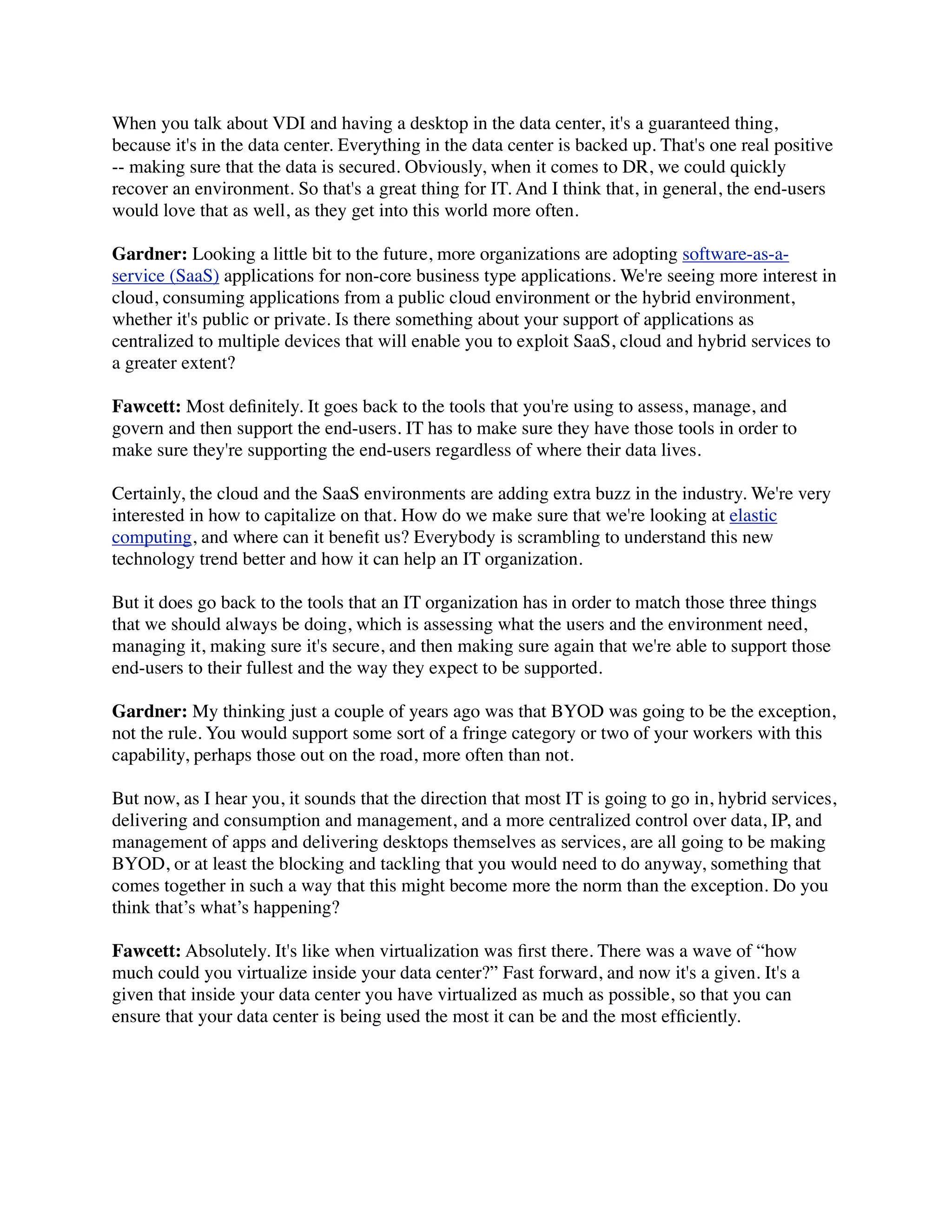 When you talk about VDI and having a desktop in the data center, it's a guaranteed thing,
because it's in the data center. Everything in the data center is backed up. That's one real positive
-- making sure that the data is secured. Obviously, when it comes to DR, we could quickly
recover an environment. So that's a great thing for IT. And I think that, in general, the end-users
would love that as well, as they get into this world more often.

Gardner: Looking a little bit to the future, more organizations are adopting software-as-a-
service (SaaS) applications for non-core business type applications. We're seeing more interest in
cloud, consuming applications from a public cloud environment or the hybrid environment,
whether it's public or private. Is there something about your support of applications as
centralized to multiple devices that will enable you to exploit SaaS, cloud and hybrid services to
a greater extent?

Fawcett: Most deﬁnitely. It goes back to the tools that you're using to assess, manage, and
govern and then support the end-users. IT has to make sure they have those tools in order to
make sure they're supporting the end-users regardless of where their data lives.

Certainly, the cloud and the SaaS environments are adding extra buzz in the industry. We're very
interested in how to capitalize on that. How do we make sure that we're looking at elastic
computing, and where can it beneﬁt us? Everybody is scrambling to understand this new
technology trend better and how it can help an IT organization.

But it does go back to the tools that an IT organization has in order to match those three things
that we should always be doing, which is assessing what the users and the environment need,
managing it, making sure it's secure, and then making sure again that we're able to support those
end-users to their fullest and the way they expect to be supported.

Gardner: My thinking just a couple of years ago was that BYOD was going to be the exception,
not the rule. You would support some sort of a fringe category or two of your workers with this
capability, perhaps those out on the road, more often than not.

But now, as I hear you, it sounds that the direction that most IT is going to go in, hybrid services,
delivering and consumption and management, and a more centralized control over data, IP, and
management of apps and delivering desktops themselves as services, are all going to be making
BYOD, or at least the blocking and tackling that you would need to do anyway, something that
comes together in such a way that this might become more the norm than the exception. Do you
think that’s what’s happening?

Fawcett: Absolutely. It's like when virtualization was ﬁrst there. There was a wave of “how
much could you virtualize inside your data center?” Fast forward, and now it's a given. It's a
given that inside your data center you have virtualized as much as possible, so that you can
ensure that your data center is being used the most it can be and the most efﬁciently.
 