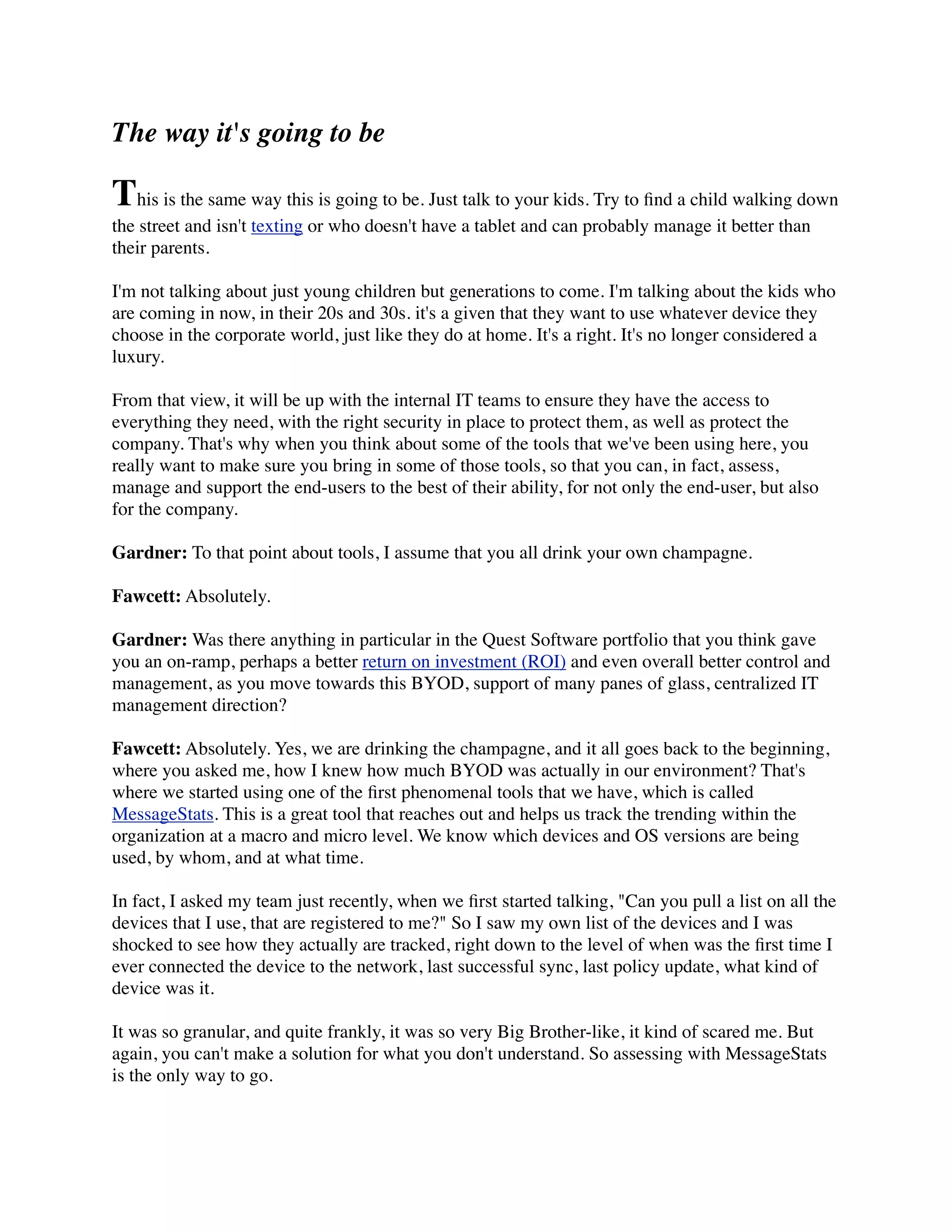 The way it's going to be

This is the same way this is going to be. Just talk to your kids. Try to ﬁnd a child walking down
the street and isn't texting or who doesn't have a tablet and can probably manage it better than
their parents.

I'm not talking about just young children but generations to come. I'm talking about the kids who
are coming in now, in their 20s and 30s. it's a given that they want to use whatever device they
choose in the corporate world, just like they do at home. It's a right. It's no longer considered a
luxury.

From that view, it will be up with the internal IT teams to ensure they have the access to
everything they need, with the right security in place to protect them, as well as protect the
company. That's why when you think about some of the tools that we've been using here, you
really want to make sure you bring in some of those tools, so that you can, in fact, assess,
manage and support the end-users to the best of their ability, for not only the end-user, but also
for the company.

Gardner: To that point about tools, I assume that you all drink your own champagne.

Fawcett: Absolutely.

Gardner: Was there anything in particular in the Quest Software portfolio that you think gave
you an on-ramp, perhaps a better return on investment (ROI) and even overall better control and
management, as you move towards this BYOD, support of many panes of glass, centralized IT
management direction?

Fawcett: Absolutely. Yes, we are drinking the champagne, and it all goes back to the beginning,
where you asked me, how I knew how much BYOD was actually in our environment? That's
where we started using one of the ﬁrst phenomenal tools that we have, which is called
MessageStats. This is a great tool that reaches out and helps us track the trending within the
organization at a macro and micro level. We know which devices and OS versions are being
used, by whom, and at what time.

In fact, I asked my team just recently, when we ﬁrst started talking, "Can you pull a list on all the
devices that I use, that are registered to me?" So I saw my own list of the devices and I was
shocked to see how they actually are tracked, right down to the level of when was the ﬁrst time I
ever connected the device to the network, last successful sync, last policy update, what kind of
device was it.

It was so granular, and quite frankly, it was so very Big Brother-like, it kind of scared me. But
again, you can't make a solution for what you don't understand. So assessing with MessageStats
is the only way to go.
 