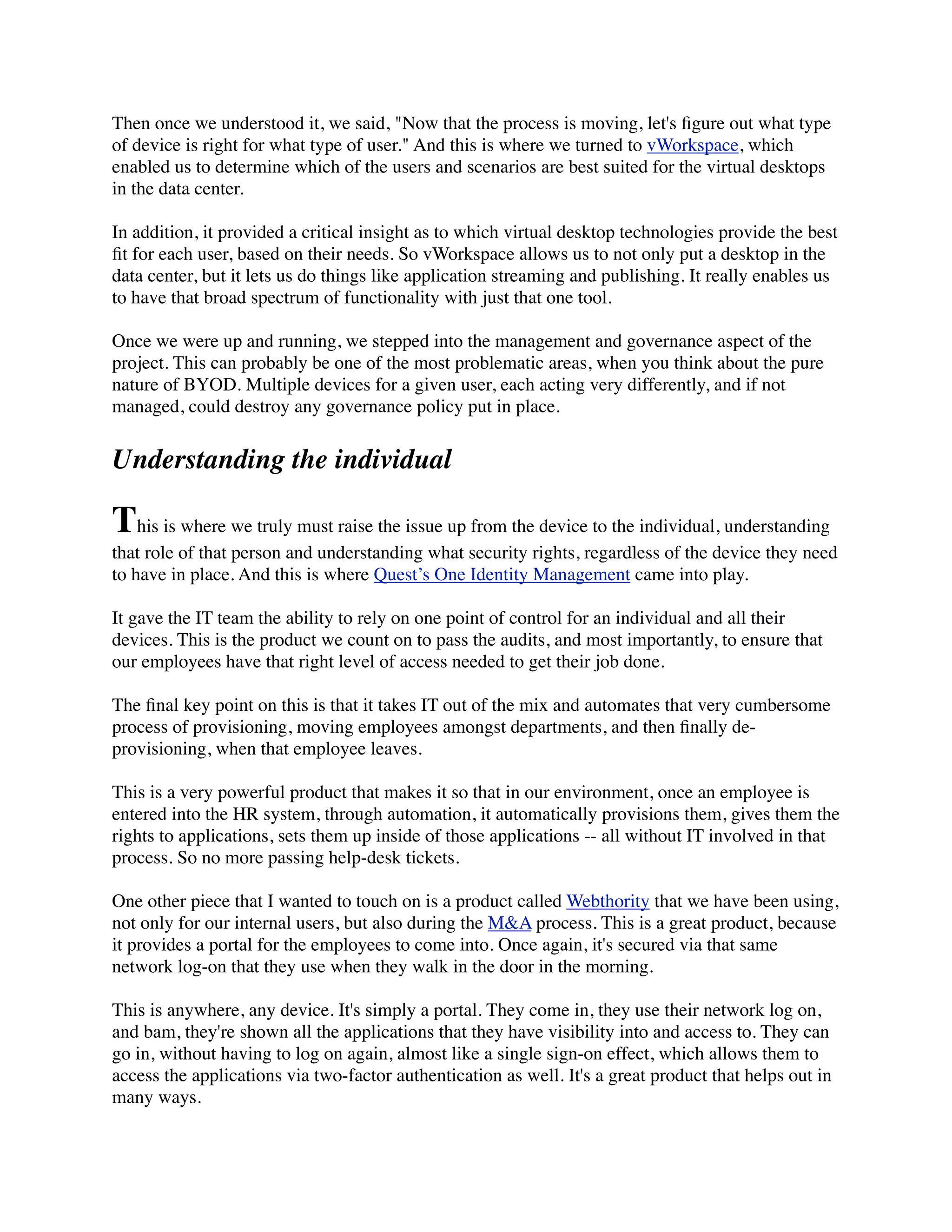 Then once we understood it, we said, "Now that the process is moving, let's ﬁgure out what type
of device is right for what type of user." And this is where we turned to vWorkspace, which
enabled us to determine which of the users and scenarios are best suited for the virtual desktops
in the data center.

In addition, it provided a critical insight as to which virtual desktop technologies provide the best
ﬁt for each user, based on their needs. So vWorkspace allows us to not only put a desktop in the
data center, but it lets us do things like application streaming and publishing. It really enables us
to have that broad spectrum of functionality with just that one tool.

Once we were up and running, we stepped into the management and governance aspect of the
project. This can probably be one of the most problematic areas, when you think about the pure
nature of BYOD. Multiple devices for a given user, each acting very differently, and if not
managed, could destroy any governance policy put in place.


Understanding the individual

This is where we truly must raise the issue up from the device to the individual, understanding
that role of that person and understanding what security rights, regardless of the device they need
to have in place. And this is where Quest’s One Identity Management came into play.

It gave the IT team the ability to rely on one point of control for an individual and all their
devices. This is the product we count on to pass the audits, and most importantly, to ensure that
our employees have that right level of access needed to get their job done.

The ﬁnal key point on this is that it takes IT out of the mix and automates that very cumbersome
process of provisioning, moving employees amongst departments, and then ﬁnally de-
provisioning, when that employee leaves.

This is a very powerful product that makes it so that in our environment, once an employee is
entered into the HR system, through automation, it automatically provisions them, gives them the
rights to applications, sets them up inside of those applications -- all without IT involved in that
process. So no more passing help-desk tickets.

One other piece that I wanted to touch on is a product called Webthority that we have been using,
not only for our internal users, but also during the M&A process. This is a great product, because
it provides a portal for the employees to come into. Once again, it's secured via that same
network log-on that they use when they walk in the door in the morning.

This is anywhere, any device. It's simply a portal. They come in, they use their network log on,
and bam, they're shown all the applications that they have visibility into and access to. They can
go in, without having to log on again, almost like a single sign-on effect, which allows them to
access the applications via two-factor authentication as well. It's a great product that helps out in
many ways.
 