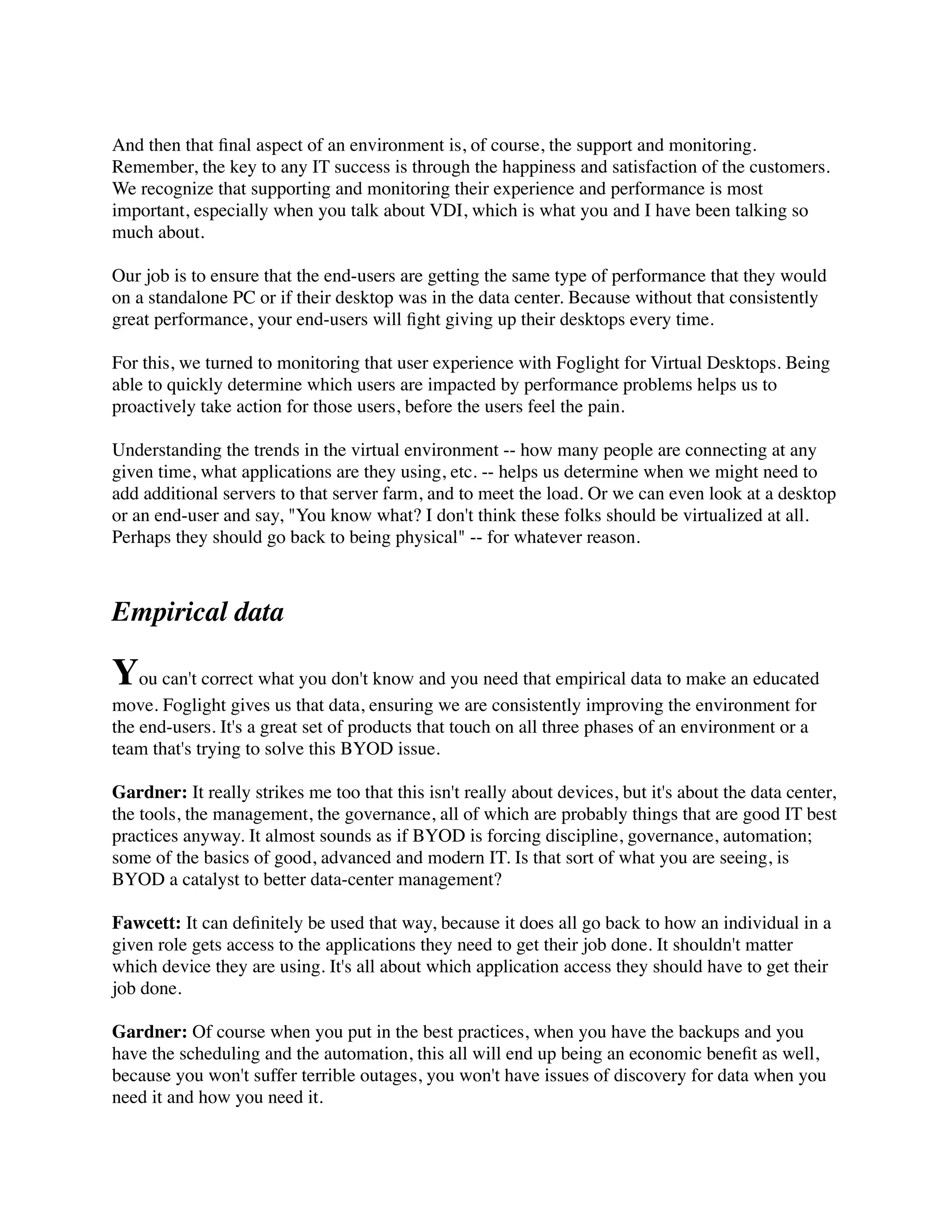 And then that ﬁnal aspect of an environment is, of course, the support and monitoring.
Remember, the key to any IT success is through the happiness and satisfaction of the customers.
We recognize that supporting and monitoring their experience and performance is most
important, especially when you talk about VDI, which is what you and I have been talking so
much about.

Our job is to ensure that the end-users are getting the same type of performance that they would
on a standalone PC or if their desktop was in the data center. Because without that consistently
great performance, your end-users will ﬁght giving up their desktops every time.

For this, we turned to monitoring that user experience with Foglight for Virtual Desktops. Being
able to quickly determine which users are impacted by performance problems helps us to
proactively take action for those users, before the users feel the pain.

Understanding the trends in the virtual environment -- how many people are connecting at any
given time, what applications are they using, etc. -- helps us determine when we might need to
add additional servers to that server farm, and to meet the load. Or we can even look at a desktop
or an end-user and say, "You know what? I don't think these folks should be virtualized at all.
Perhaps they should go back to being physical" -- for whatever reason.



Empirical data

You can't correct what you don't know and you need that empirical data to make an educated
move. Foglight gives us that data, ensuring we are consistently improving the environment for
the end-users. It's a great set of products that touch on all three phases of an environment or a
team that's trying to solve this BYOD issue.

Gardner: It really strikes me too that this isn't really about devices, but it's about the data center,
the tools, the management, the governance, all of which are probably things that are good IT best
practices anyway. It almost sounds as if BYOD is forcing discipline, governance, automation;
some of the basics of good, advanced and modern IT. Is that sort of what you are seeing, is
BYOD a catalyst to better data-center management?

Fawcett: It can deﬁnitely be used that way, because it does all go back to how an individual in a
given role gets access to the applications they need to get their job done. It shouldn't matter
which device they are using. It's all about which application access they should have to get their
job done.

Gardner: Of course when you put in the best practices, when you have the backups and you
have the scheduling and the automation, this all will end up being an economic beneﬁt as well,
because you won't suffer terrible outages, you won't have issues of discovery for data when you
need it and how you need it.
 