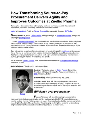 Page 1 of 12
How Transforming Source-to-Pay
Procurement Delivers Agility and
Improves Outcomes at Zuellig Pharma
Transcript of a discussion on how to bring agility, resilience, and managed risk to the end-to-end
procurement process for significantly better overall business outcomes.
Listen to the podcast. Find it on iTunes. Download the transcript. Sponsor: SAP Ariba.
Dana Gardner: Hi, this is Dana Gardner, Principal Analyst at Interarbor Solutions, and you’re
listening to BriefingsDirect.
Our next intelligent procurement discussion explores the rationales and results when companies
transform how they acquire goods and services. By injecting intelligence, automation, and
standardization into the source-to-pay process, organizations are supporting even larger digital
business transformation efforts.
Stay with us now as we hear from two pioneers in how to bring agility, resilience, and managed
risk to the end-to-end procurement process for significantly better overall business outcomes.
To show how organizations can embark on such a procurement and sourcing transformation
journey, please join me now in welcoming our guests.
We’re here with Victoria Folbigg, Vice President of Procurement at Zuellig Pharma Holdings.
Welcome, Victoria.
Victoria Folbigg: Thank you for having me, Dana.
Gardner: We’re also joined by Baber Farooq, Senior Vice
President of Product Strategy for Procurement Solutions at
SAP. Welcome, Baber.
Baber Farooq: Thank you for having me, Dana.
Gardner: Baber, what are the top procurement trends and
adoption patterns you’re seeing globally? Why is now such an
important time to transform how you’re doing your sourcing and
procurement?
Efficiency over productivity
Farooq: When we talk about trends in procurement, the
macroeconomic factors governing the world -- particularly in this COVID-induced economy --
need to be kept in mind. Not only are we in a very dynamic situation, but the current scenario is
impacting the function of the profession. This changing, evolving time presents an opportunity
for procurement professionals to impact their businesses company-wide.
Farooq
 