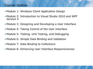 Course Outline
• Module 1: Windows Client Application Design
• Module 2: Introduction to Visual Studio 2010 and WPF
Version 4
• Module 3: Designing and Developing a User Interface
• Module 4: Taking Control of the User Interface
• Module 5: Testing, Unit Testing, and Debugging
• Module 6: Simple Data Binding and Validation
• Module 7: Data Binding to Collections
• Module 8: Enhancing User Interface Responsiveness
 