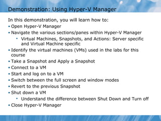 Demonstration: Using Hyper-V Manager
In this demonstration, you will learn how to:
• Open Hyper-V Manager
• Navigate the various sections/panes within Hyper-V Manager
 Virtual Machines, Snapshots, and Actions: Server specific
and Virtual Machine specific
• Identify the virtual machines (VMs) used in the labs for this
course
• Take a Snapshot and Apply a Snapshot
• Connect to a VM
• Start and log on to a VM
• Switch between the full screen and window modes
• Revert to the previous Snapshot
• Shut down a VM
 Understand the difference between Shut Down and Turn off
• Close Hyper-V Manager
 