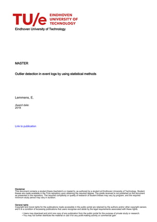 Eindhoven University of Technology
MASTER
Outlier detection in event logs by using statistical methods
Lemmens, E.
Award date:
2018
Link to publication
Disclaimer
This document contains a student thesis (bachelor's or master's), as authored by a student at Eindhoven University of Technology. Student
theses are made available in the TU/e repository upon obtaining the required degree. The grade received is not published on the document
as presented in the repository. The required complexity or quality of research of student theses may vary by program, and the required
minimum study period may vary in duration.
General rights
Copyright and moral rights for the publications made accessible in the public portal are retained by the authors and/or other copyright owners
and it is a condition of accessing publications that users recognise and abide by the legal requirements associated with these rights.
• Users may download and print one copy of any publication from the public portal for the purpose of private study or research.
• You may not further distribute the material or use it for any profit-making activity or commercial gain
 