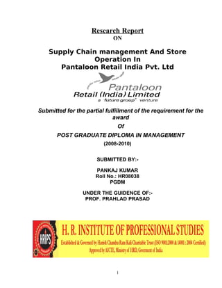 Research Report
ON

Supply Chain management And Store
Operation In
Pantaloon Retail India Pvt. Ltd

Submitted for the partial fulfillment of the requirement for the
award
Of
POST GRADUATE DIPLOMA IN MANAGEMENT
(2008-2010)
SUBMITTED BY:PANKAJ KUMAR
Roll No.: HR08038
PGDM
UNDER THE GUIDENCE OF:PROF. PRAHLAD PRASAD

1

 