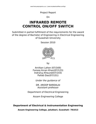 www.final-yearprojects.co.cc | www.troubleshoot4free.com/fyp/




                                Project Report

                                           On

            INFRARED REMOTE
         CONTROL ON/OFF SWITCH
Submitted in partial fulfillment of the requirements for the award
of the degree of Bachelor of Engineering in Electrical Engineering
                      of Guwahati University

                                 Session 2010




                                            by

                      Anirban Lahon (07/169)
                    Farooq Imran Khan(07/123)
                     Indranuj Khound(07/143)
                        Pallab Das(07/151)

                         Under the guidance of

                         DR. AROOP BARDALAI
                          Assistant professor

              Department of Electrical Engineering

                    Assam Engineering College



 Department of Electrical & Instrumentation Engineering
     Assam Engineering College, Jalukbari, Guwahati- 781013
 
