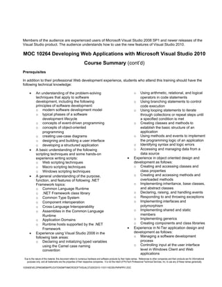 Members of the audience are experienced users of Microsoft Visual Studio 2008 SP1 and newer releases of the
Visual Studio product. The audience understands how to use the new features of Visual Studio 2010.

MOC 10264 Developing Web Applications with Microsoft Visual Studio 2010
                                                                 Course Summary (cont’d)
Prerequisites

In addition to their professional Web development experience, students who attend this training should have the
following technical knowledge:

      •      An understanding of the problem-solving                                                                  o  Using arithmetic, relational, and logical
             techniques that apply to software                                                                           operators in code statements
             development, including the following                                                                     o Using branching statements to control
             principles of software development:                                                                         code execution
             o modern software development model                                                                      o Using looping statements to iterate
             o typical phases of a software                                                                              through collections or repeat steps until
                  development lifecycle                                                                                  a specified condition is met
             o concepts of event-driven programming                                                                   o Creating classes and methods to
             o concepts of object-oriented                                                                               establish the basic structure of an
                  programming                                                                                            application
             o creating use-case diagrams                                                                             o Using methods and events to implement
             o designing and building a user interface                                                                   the programming logic of an application
             o developing a structured application                                                                    o Identifying syntax and logic errors
      •      A basic understanding of the following                                                                   o Accessing and managing data from a
             scripting techniques and some hands-on                                                                      data source
             experience writing scripts:                                                                       •      Experience in object oriented design and
             o Web scripting techniques                                                                               development as follows:
             o Macro scripting techniques                                                                             o Creating and accessing classes and
             o Windows scripting techniques                                                                              class properties
      •      A general understanding of the purpose,                                                                  o Creating and accessing methods and
             function, and features of following .NET                                                                    overloaded methods
             Framework topics:                                                                                        o Implementing inheritance, base classes,
             o Common Language Runtime                                                                                   and abstract classes
             o .NET Framework class library                                                                           o Declaring, raising, and handling events
             o Common Type System                                                                                     o Responding to and throwing exceptions
             o Component interoperation                                                                               o Implementing interfaces and
             o Cross-Language Interoperability                                                                           polymorphism
             o Assemblies in the Common Language                                                                      o Implementing shared and static
                  Runtime                                                                                                members
             o Application Domains                                                                                    o Implementing generics
             o Runtime hosts supported by the .NET                                                                    o Creating components and class libraries
                  Framework                                                                                    •      Experience in N-Tier application design and
      •      Experience using Visual Studio 2008 in the                                                               development as follows:
             following task areas:                                                                                    o Managing a software development
             o Declaring and initializing typed variables                                                                process
                  using the Camel case naming                                                                         o Controlling input at the user interface
                  convention                                                                                             level in Windows Client and Web
                                                                                                                         applications
 Due to the nature of this material, this document refers to numerous hardware and software products by their trade names. References to other companies and their products are for informational
   purposes only, and all trademarks are the properties of their respective companies. It is not the intent of ProTech Professional Technical Services, Inc. to use any of these names generically

10264DEVELOPINGWEBAPPLICATIONSWITHMICROSOFTVISUALSTUDIO2010-110311182359-PHPAPP01.DOC
 