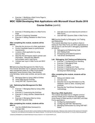•      Exercise 1: Modifying a Web Forms Page to
             Display Localized Content
MOC 10264 Developing Web Applications with Microsoft Visual Studio 2010
                                                                   Course Outline (cont’d)

      •      Exercise 2: Persisting data on a Web Forms                                                        •      Use data source and data bound controls in
             Page                                                                                                     Web Forms.
      •      Exercise 3: Exploring Viewstate                                                                   •      Use ASP.NET Dynamic Data in Web Forms.
      •      Exercise 4: Adding Validation to Web Forms
             Pages                                                                                      VIII.Ensuring Quality by Debugging, Unit Testing,
                                                                                                        and Refactoring
After completing this module, students will be                                                          This module describes how to perform check-in
able to:                                                                                                testing for their Web Forms and MVC applications as
    • Describe the structure of a Web application.                                                      well as how to use the built-in debugging capabilities
    • Control ViewState based on performance                                                            of VS2010.
         requirements.                                                                                       A. Debugging and Refactoring Code
    • Localize a Web application by using                                                                    B. Unit Testing Code
         resource files.                                                                                     C. Processing Unhandled Exceptions
    • Describe the techniques used to persist user                                                           D. Test Driven Development
         information. Describe the different
         technologies used in web farms.                                                                Lab: Debugging, Unit Testing and Refactoring
    • Validate user input in Web Forms and MVC                                                             • Exercise 1: Configuring Error Handling
         pages.                                                                                            • Exercise 2: Debugging Code
                                                                                                           • Exercise 3: Logging
VII.Optimizing Data Management for Web Forms                                                               • Exercise 4: Creating Unit Tests
This module describes how to optimize and display                                                          • Exercise 5: Implementing the Test-First
data management tasks for a Web Forms-based                                                                   Development Methodology
application using Dynamic Data, Data Binding,
LinqToEntities, server side controls, and server-side                                                   After completing this module, students will be
code.                                                                                                   able to:
    A. Managing Data by Using LINQ to Entities                                                              • Debug and refactor code
    B. Using Data Source Controls                                                                           • Unit test code.
    C. Using ASP.NET Dynamic Data                                                                           • Describe how to log information to a file,
                                                                                                                 database, event or other, including best
Lab: Optimizing Data Management for Web                                                                          practices.
Forms                                                                                                       • Describe the Test-Driven Development
   • Exercise 1: Managing Data by Using LINQ                                                                     methodology.
      to Entities
   • Exercise 2: Customizing the GridView                                                               Securing a Web Application
   • Exercise 3: Using ListView, DetailsView &                                                          This module describes how to mitigate common
      Charts                                                                                            security threats and to implement the essentials
   • Exercise 4: Managing Data by Using                                                                 (must haves) of Web security in both MVC and Web
      ASP.NET Dynamic Data                                                                              Forms applications.
                                                                                                            A. Configuring Authentication
After completing this module, students will be                                                              B. Configuring ASP.NET Membership
able to:                                                                                                    C. Managing Authorization by Using ASP.NET
    • Use the LINQtoEntities framework to                                                                        Roles
         manage data
 Due to the nature of this material, this document refers to numerous hardware and software products by their trade names. References to other companies and their products are for informational
   purposes only, and all trademarks are the properties of their respective companies. It is not the intent of ProTech Professional Technical Services, Inc. to use any of these names generically

10264DEVELOPINGWEBAPPLICATIONSWITHMICROSOFTVISUALSTUDIO2010-110311182359-PHPAPP01.DOC
 