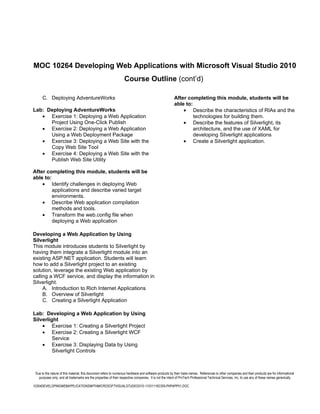 MOC 10264 Developing Web Applications with Microsoft Visual Studio 2010
                                                                   Course Outline (cont’d)

      C. Deploying AdventureWorks                                                                       After completing this module, students will be
                                                                                                        able to:
Lab: Deploying AdventureWorks                                                                               • Describe the characteristics of RIAs and the
   • Exercise 1: Deploying a Web Application                                                                     technologies for building them.
      Project Using One-Click Publish                                                                       • Describe the features of Silverlight, its
   • Exercise 2: Deploying a Web Application                                                                     architecture, and the use of XAML for
      Using a Web Deployment Package                                                                             developing Silverlight applications
   • Exercise 3: Deploying a Web Site with the                                                              • Create a Silverlight application.
      Copy Web Site Tool
   • Exercise 4: Deploying a Web Site with the
      Publish Web Site Utility

After completing this module, students will be
able to:
    • Identify challenges in deploying Web
         applications and describe varied target
         environments.
    • Describe Web application compilation
         methods and tools.
    • Transform the web.config file when
         deploying a Web application

Developing a Web Application by Using
Silverlight
This module introduces students to Silverlight by
having them integrate a Silverlight module into an
existing ASP.NET application. Students will learn
how to add a Silverlight project to an existing
solution, leverage the existing Web application by
calling a WCF service, and display the information in
Silverlight.
     A. Introduction to Rich Internet Applications
     B. Overview of Silverlight
     C. Creating a Silverlight Application

Lab: Developing a Web Application by Using
Silverlight
    • Exercise 1: Creating a Silverlight Project
    • Exercise 2: Creating a Silverlight WCF
         Service
    • Exercise 3: Displaying Data by Using
         Silverlight Controls



 Due to the nature of this material, this document refers to numerous hardware and software products by their trade names. References to other companies and their products are for informational
   purposes only, and all trademarks are the properties of their respective companies. It is not the intent of ProTech Professional Technical Services, Inc. to use any of these names generically

10264DEVELOPINGWEBAPPLICATIONSWITHMICROSOFTVISUALSTUDIO2010-110311182359-PHPAPP01.DOC
 