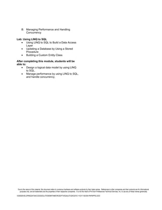 B. Managing Performance and Handling
         Concurrency

Lab: Using LINQ to SQL
   • Using LINQ to SQL to Build a Data Access
       Layer
   • Updating a Database by Using a Stored
       Procedure
   • Building a Custom Entity Class

After completing this module, students will be
able to:
    • Design a logical data model by using LINQ
         to SQL.
    • Manage performance by using LINQ to SQL,
         and handle concurrency.




 Due to the nature of this material, this document refers to numerous hardware and software products by their trade names. References to other companies and their products are for informational
   purposes only, and all trademarks are the properties of their respective companies. It is not the intent of ProTech Professional Technical Services, Inc. to use any of these names generically

10265DEVELOPINGDATAACCESSSOLUTIONSWITHMICROSOFTVISUALSTUDIO2010-110311182356-PHPAPP02.DOC
 