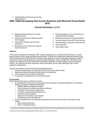•      Handling Multi-User Scenarios by Using
             Object Services
MOC 10265 Developing Data Access Solutions with Microsoft Visual Studio
                               2010
                                                                 Course Summary (cont’d)


      •      Building Optimized Solutions by Using                                                             •      Handling Updates in an N-Tier Solution by
             Object Services                                                                                          Using the Entity Framework
      •      Customizing Entities and Building Custom                                                          •      Building Occasionally Connected Solutions
             Entity Classes                                                                                    •      Querying Data by Using WCF Data Services
      •      Using POCO Classes with the Entity                                                                •      Updating Data by Using WCF Data Services
             Framework
                                                                                                               •      Using ADO.NET
      •      Building an N-Tier Solution by Using the
             Entity Framework
                                                                                                               •      Using LINQ to SQL

Audience

This course is intended for professional .NET software developers who use Microsoft Visual Studio in a team-
based, medium-sized to large development environment. They will have experience implementing data access
and data binding within their Web and/or Windows client applications and are interested in learning to optimize
data access code in their applications by using the Entity Framework, LINQ, and ADO.NET. Members of the
audience are experienced users of Microsoft Visual Studio 2008 SP1 or newer releases of the Visual Studio
product. The audience has some experience using Visual Studio 2010 for either Windows client or Web
application development.

Typically, this audience has the following knowledge/experience:
    • Experience developing n-tier applications that access various data sources
    • Experience implementing data binding within their applications
    • Some experience using LINQ and ADO.NET
    • A conceptual understanding of the Entity Framework

Prerequisites
Before attending this course, students must have:
    • An understanding of the problem-solving techniques that apply to software development, including the
        following principles of software development:
        o Modern software development models
        o Typical phases of a software development lifecycle
        o Concepts of event-driven programming
        o Concepts of object-oriented programming
        o Creating use-case diagrams
        o Designing and building a user interface
        o Developing a structured application
    • A basic understanding of the following scripting techniques and some hands-on experience writing
        scripts:
        o Web scripting techniques
        o Macro scripting techniques
 Due to the nature of this material, this document refers to numerous hardware and software products by their trade names. References to other companies and their products are for informational
   purposes only, and all trademarks are the properties of their respective companies. It is not the intent of ProTech Professional Technical Services, Inc. to use any of these names generically

10265DEVELOPINGDATAACCESSSOLUTIONSWITHMICROSOFTVISUALSTUDIO2010-110311182356-PHPAPP02.DOC
 