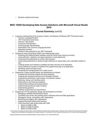 o      Windows scripting techniques




MOC 10265 Developing Data Access Solutions with Microsoft Visual Studio
                               2010
                                                                 Course Summary (cont’d)

      •      A general understanding of the purpose, function, and features of following .NET Framework topics:
             o Common Language Runtime
             o .NET Framework class library
             o Common Type System
             o Component interoperation
             o Cross-language interoperability
             o Assemblies in the Common Language Runtime
             o Application domains
             o Runtime hosts supported by the .NET Framework
      •      Experience using Visual Studio 2008 in the following task areas:
             o Declaring and initializing typed variables using the Camel case naming convention
             o Using arithmetic, relational, and logical operators in code statements
             o Using branching statements to control code execution
             o Using looping statements to iterate through collections or repeat steps until a specified condition is
                 met
             o Creating classes and methods to establish the basic structure of an application
             o Using methods and events to implement the programming logic of an application
             o Identifying syntax and logic errors
             o Accessing and managing data from a data source
      •      Experience in object oriented design and development as follows:
             o Creating and accessing classes and class properties
             o Creating and accessing methods and overloaded methods
             o Implementing inheritance, base classes, and abstract classes
             o Declaring, raising, and handling events
             o Responding to and throwing exceptions
             o Implementing interfaces and polymorphism
             o Implementing shared and static members
             o Implementing generics
             o Creating components and class libraries
      •      Experience in N-Tier application design and development as follows:
             o Managing a software development process
             o Controlling input at the user interface level in Windows client and Web applications
             o Debugging, tracing, and profiling .NET applications
             o Monitoring and logging .NET applications
             o Implementing basic testing best practices
             o Performing basic data access tasks with LINQ
                  Basics of LINQ to XML
                  Basics of LINQ to Entities
                  Basics of LINQ to SQL
 Due to the nature of this material, this document refers to numerous hardware and software products by their trade names. References to other companies and their products are for informational
   purposes only, and all trademarks are the properties of their respective companies. It is not the intent of ProTech Professional Technical Services, Inc. to use any of these names generically

10265DEVELOPINGDATAACCESSSOLUTIONSWITHMICROSOFTVISUALSTUDIO2010-110311182356-PHPAPP02.DOC
 