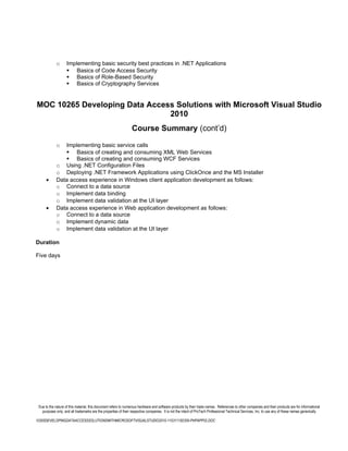 o      Implementing basic security best practices in .NET Applications
                     Basics of Code Access Security
                     Basics of Role-Based Security
                     Basics of Cryptography Services


MOC 10265 Developing Data Access Solutions with Microsoft Visual Studio
                               2010
                                                                 Course Summary (cont’d)

             o  Implementing basic service calls
                 Basics of creating and consuming XML Web Services
                 Basics of creating and consuming WCF Services
             o Using .NET Configuration Files
             o Deploying .NET Framework Applications using ClickOnce and the MS Installer
      •      Data access experience in Windows client application development as follows:
             o Connect to a data source
             o Implement data binding
             o Implement data validation at the UI layer
      •      Data access experience in Web application development as follows:
             o Connect to a data source
             o Implement dynamic data
             o Implement data validation at the UI layer

Duration

Five days




 Due to the nature of this material, this document refers to numerous hardware and software products by their trade names. References to other companies and their products are for informational
   purposes only, and all trademarks are the properties of their respective companies. It is not the intent of ProTech Professional Technical Services, Inc. to use any of these names generically

10265DEVELOPINGDATAACCESSSOLUTIONSWITHMICROSOFTVISUALSTUDIO2010-110311182356-PHPAPP02.DOC
 