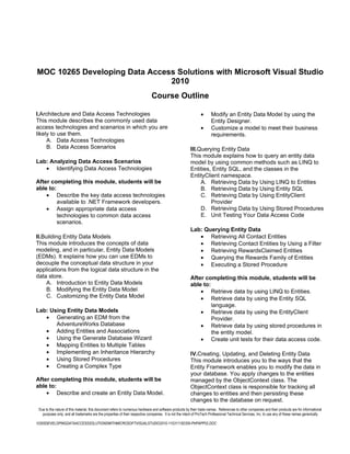 MOC 10265 Developing Data Access Solutions with Microsoft Visual Studio
                               2010
                                                                             Course Outline

I.Architecture and Data Access Technologies                                                                    •      Modify an Entity Data Model by using the
This module describes the commonly used data                                                                          Entity Designer.
access technologies and scenarios in which you are                                                             •      Customize a model to meet their business
likely to use them.                                                                                                   requirements.
     A. Data Access Technologies
     B. Data Access Scenarios                                                                           III.Querying Entity Data
                                                                                                        This module explains how to query an entity data
Lab: Analyzing Data Access Scenarios                                                                    model by using common methods such as LINQ to
   • Identifying Data Access Technologies                                                               Entities, Entity SQL, and the classes in the
                                                                                                        EntityClient namespace.
After completing this module, students will be                                                               A. Retrieving Data by Using LINQ to Entities
able to:                                                                                                     B. Retrieving Data by Using Entity SQL
    • Describe the key data access technologies                                                              C. Retrieving Data by Using EntityClient
         available to .NET Framework developers.                                                                 Provider
    • Assign appropriate data access                                                                         D. Retrieving Data by Using Stored Procedures
         technologies to common data access                                                                  E. Unit Testing Your Data Access Code
         scenarios.
                                                                                                        Lab: Querying Entity Data
II.Building Entity Data Models                                                                             • Retrieving All Contact Entities
This module introduces the concepts of data                                                                • Retrieving Contact Entities by Using a Filter
modeling, and in particular, Entity Data Models                                                            • Retrieving RewardsClaimed Entities
(EDMs). It explains how you can use EDMs to                                                                • Querying the Rewards Family of Entities
decouple the conceptual data structure in your                                                             • Executing a Stored Procedure
applications from the logical data structure in the
data store.                                                                                             After completing this module, students will be
     A. Introduction to Entity Data Models                                                              able to:
     B. Modifying the Entity Data Model                                                                     • Retrieve data by using LINQ to Entities.
     C. Customizing the Entity Data Model                                                                   • Retrieve data by using the Entity SQL
                                                                                                                 language.
Lab: Using Entity Data Models                                                                               • Retrieve data by using the EntityClient
   • Generating an EDM from the                                                                                  Provider.
       AdventureWorks Database                                                                              • Retrieve data by using stored procedures in
   • Adding Entities and Associations                                                                            the entity model.
   • Using the Generate Database Wizard                                                                     • Create unit tests for their data access code.
   • Mapping Entities to Multiple Tables
   • Implementing an Inheritance Hierarchy                                                              IV.Creating, Updating, and Deleting Entity Data
   • Using Stored Procedures                                                                            This module introduces you to the ways that the
   • Creating a Complex Type                                                                            Entity Framework enables you to modify the data in
                                                                                                        your database. You apply changes to the entities
After completing this module, students will be                                                          managed by the ObjectContext class. The
able to:                                                                                                ObjectContext class is responsible for tracking all
    • Describe and create an Entity Data Model.                                                         changes to entities and then persisting these
                                                                                                        changes to the database on request.
 Due to the nature of this material, this document refers to numerous hardware and software products by their trade names. References to other companies and their products are for informational
   purposes only, and all trademarks are the properties of their respective companies. It is not the intent of ProTech Professional Technical Services, Inc. to use any of these names generically

10265DEVELOPINGDATAACCESSSOLUTIONSWITHMICROSOFTVISUALSTUDIO2010-110311182356-PHPAPP02.DOC
 