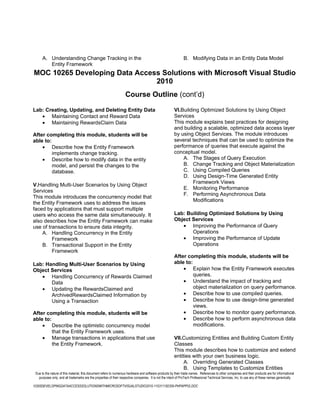 A. Understanding Change Tracking in the                                                                  B. Modifying Data in an Entity Data Model
         Entity Framework
MOC 10265 Developing Data Access Solutions with Microsoft Visual Studio
                               2010
                                                                    Course Outline (cont’d)

Lab: Creating, Updating, and Deleting Entity Data                                                       VI.Building Optimized Solutions by Using Object
   • Maintaining Contact and Reward Data                                                                Services
   • Maintaining RewardsClaim Data                                                                      This module explains best practices for designing
                                                                                                        and building a scalable, optimized data access layer
After completing this module, students will be                                                          by using Object Services. The module introduces
able to:                                                                                                several techniques that can be used to optimize the
    • Describe how the Entity Framework                                                                 performance of queries that execute against the
         implements change tracking.                                                                    conceptual model.
    • Describe how to modify data in the entity                                                             A. The Stages of Query Execution
         model, and persist the changes to the                                                              B. Change Tracking and Object Materialization
         database.                                                                                          C. Using Compiled Queries
                                                                                                            D. Using Design-Time Generated Entity
                                                                                                                 Framework Views
V.Handling Multi-User Scenarios by Using Object
                                                                                                            E. Monitoring Performance
Services
                                                                                                            F. Performing Asynchronous Data
This module introduces the concurrency model that
                                                                                                                 Modifications
the Entity Framework uses to address the issues
faced by applications that must support multiple
users who access the same data simultaneously. It                                                       Lab: Building Optimized Solutions by Using
also describes how the Entity Framework can make                                                        Object Services
use of transactions to ensure data integrity.                                                              • Improving the Performance of Query
    A. Handling Concurrency in the Entity                                                                      Operations
         Framework                                                                                         • Improving the Performance of Update
    B. Transactional Support in the Entity                                                                     Operations
         Framework
                                                                                                        After completing this module, students will be
Lab: Handling Multi-User Scenarios by Using                                                             able to:
Object Services                                                                                             • Explain how the Entity Framework executes
   • Handling Concurrency of Rewards Claimed                                                                     queries.
       Data                                                                                                 • Understand the impact of tracking and
   • Updating the RewardsClaimed and                                                                             object materialization on query performance.
       ArchivedRewardsClaimed Information by                                                                • Describe how to use compiled queries.
       Using a Transaction                                                                                  • Describe how to use design-time generated
                                                                                                                 views.
After completing this module, students will be                                                              • Describe how to monitor query performance.
able to:                                                                                                    • Describe how to perform asynchronous data
    • Describe the optimistic concurrency model                                                                  modifications.
         that the Entity Framework uses.
    • Manage transactions in applications that use                                                      VII.Customizing Entities and Building Custom Entity
         the Entity Framework.                                                                          Classes
                                                                                                        This module describes how to customize and extend
                                                                                                        entities with your own business logic.
                                                                                                             A. Overriding Generated Classes
                                                                                                             B. Using Templates to Customize Entities
 Due to the nature of this material, this document refers to numerous hardware and software products by their trade names. References to other companies and their products are for informational
   purposes only, and all trademarks are the properties of their respective companies. It is not the intent of ProTech Professional Technical Services, Inc. to use any of these names generically

10265DEVELOPINGDATAACCESSSOLUTIONSWITHMICROSOFTVISUALSTUDIO2010-110311182356-PHPAPP02.DOC
 