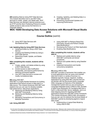 XIII.Updating Data by Using WCF Data Services                                                                  A. Creating, Updating, and Deleting Data in a
This module describes how to use WCF Data                                                                         WCF Data Service
Services to create, update, and delete data. WCF                                                               B. Preventing Unauthorized Updates and
Data Services use standard internet protocols such                                                                Improving Performance
as HTTP and the Atom Publishing Protocol to enable
update access to data across the Internet or a
corporate network.
MOC 10265 Developing Data Access Solutions with Microsoft Visual Studio
                               2010
                                                                    Course Outline (cont’d)

      C. Using WCF Data Services with                                                                          •      Using ADO.NET to Retrieve Read-Only
         Nonrelational Data                                                                                           Information Quickly and Perform Simple
                                                                                                                      Data Modifications
Lab: Updating Data by Using WCF Data Services                                                                  •      Developing the Product List Web Application
   • Updating Entities by Using a WCF Data                                                                     •      Enabling Data Modifications
       Service
   • Creating and Deleting Entities by Using a                                                          After completing this module, students will be
       WCF Data Service                                                                                 able to:
   • Restricting Create, Update, and Delete                                                                 • Retrieve and update data by using
       Requests                                                                                                  ADO.NET commands and stored
                                                                                                                 procedures.
After completing this module, students will be                                                              • Retrieve and update data by using DataSet
able to:                                                                                                         objects.
    • Create, update, and delete entities by using                                                          • Implement transactions and handle
         a WCF Data Service.                                                                                     concurrency exceptions.
    • Control access to data modification
         functionality, and improve performance by                                                      XV.Using LINQ to SQL
         batching commands together.                                                                    ADO.NET provides a mechanism that enables you
    • Use WCF Data Services to access and                                                               to build applications that can query and maintain
         modify nonrelational data.                                                                     data that is held in a variety of sources in a
                                                                                                        database-agnostic manner. However, building
XIV.Using ADO.NET                                                                                       applications by using ADO.NET requires that you
ADO.NET is a highly flexible framework for building                                                     are familiar with the Structured Query Language
applications that require access to data held in a                                                      (SQL) language and features of the database
data source. This module introduces ADO.NET and                                                         management system that you are connecting to.
explains how you can use it to develop scalable,                                                        Language-Integrated Query (LINQ) to SQL provides
high-performance, data-driven applications.                                                             a higher-level abstraction for managing data that is
    A. Retrieving and Modifying Data by Using                                                           held in a Microsoft SQL Server database, and is an
         ADO.NET Commands                                                                               ideal stepping stone for migrating ADO.NET
    B. Retrieving and Modifying Data by Using                                                           applications toward the ADO.NET Entity Framework.
         DataSets                                                                                       This module introduces LINQ to SQL and explains
    C. Managing Transactions and Concurrency in                                                         how you can use it to abstract the low-level details of
         Multiuser Scenarios                                                                            ADO.NET queries by developing against a logical
                                                                                                        data model.
Lab: Using ADO.NET                                                                                          A. Implementing a Logical Data Model by
                                                                                                                 Using LINQ to SQL


 Due to the nature of this material, this document refers to numerous hardware and software products by their trade names. References to other companies and their products are for informational
   purposes only, and all trademarks are the properties of their respective companies. It is not the intent of ProTech Professional Technical Services, Inc. to use any of these names generically

10265DEVELOPINGDATAACCESSSOLUTIONSWITHMICROSOFTVISUALSTUDIO2010-110311182356-PHPAPP02.DOC
 