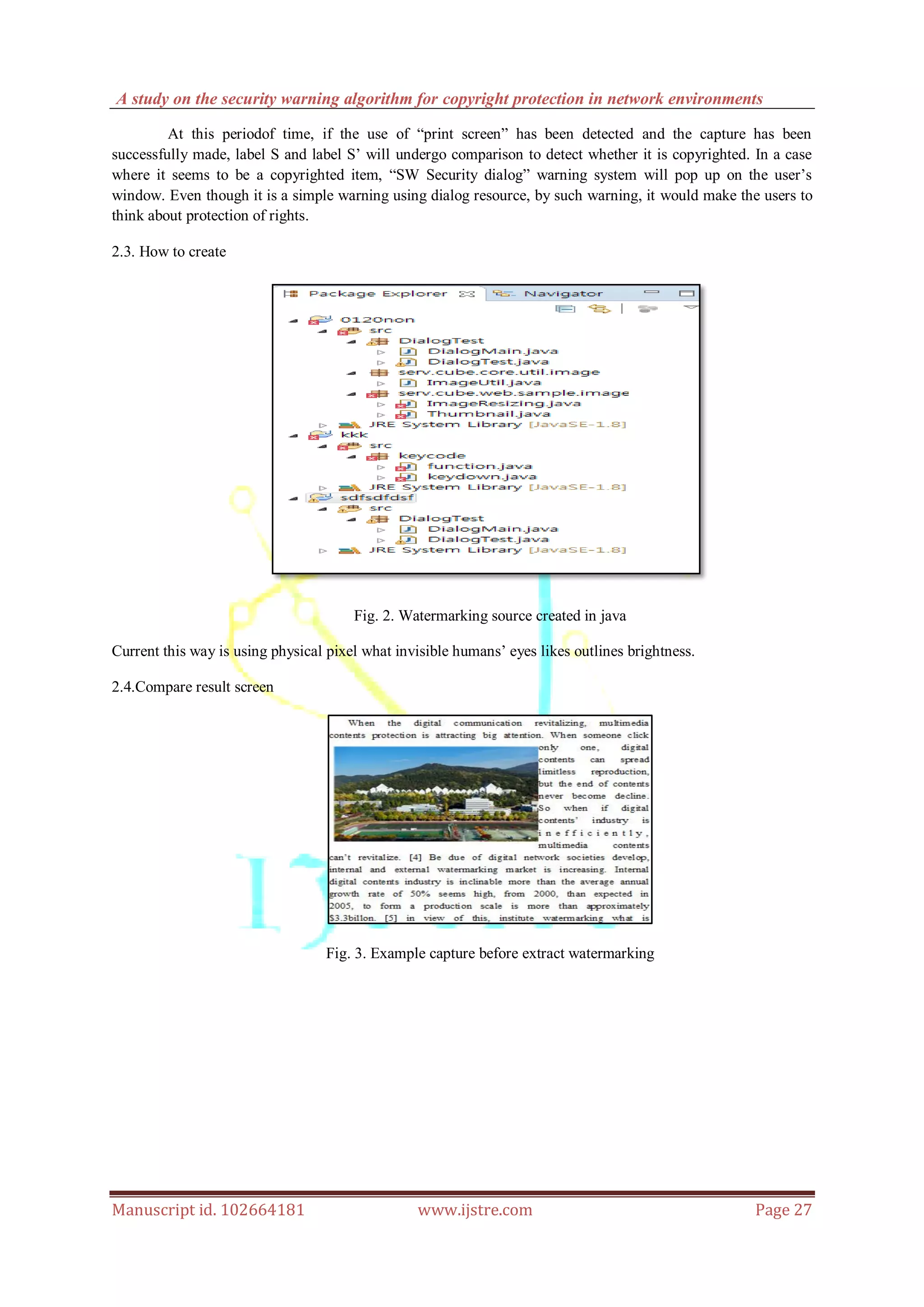 A study on the security warning algorithm for copyright protection in network environments
Manuscript id. 102664181 www.ijstre.com Page 27
At this periodof time, if the use of “print screen” has been detected and the capture has been
successfully made, label S and label S‟ will undergo comparison to detect whether it is copyrighted. In a case
where it seems to be a copyrighted item, “SW Security dialog” warning system will pop up on the user‟s
window. Even though it is a simple warning using dialog resource, by such warning, it would make the users to
think about protection of rights.
2.3. How to create
Fig. 2. Watermarking source created in java
Current this way is using physical pixel what invisible humans‟ eyes likes outlines brightness.
2.4.Compare result screen
Fig. 3. Example capture before extract watermarking
 