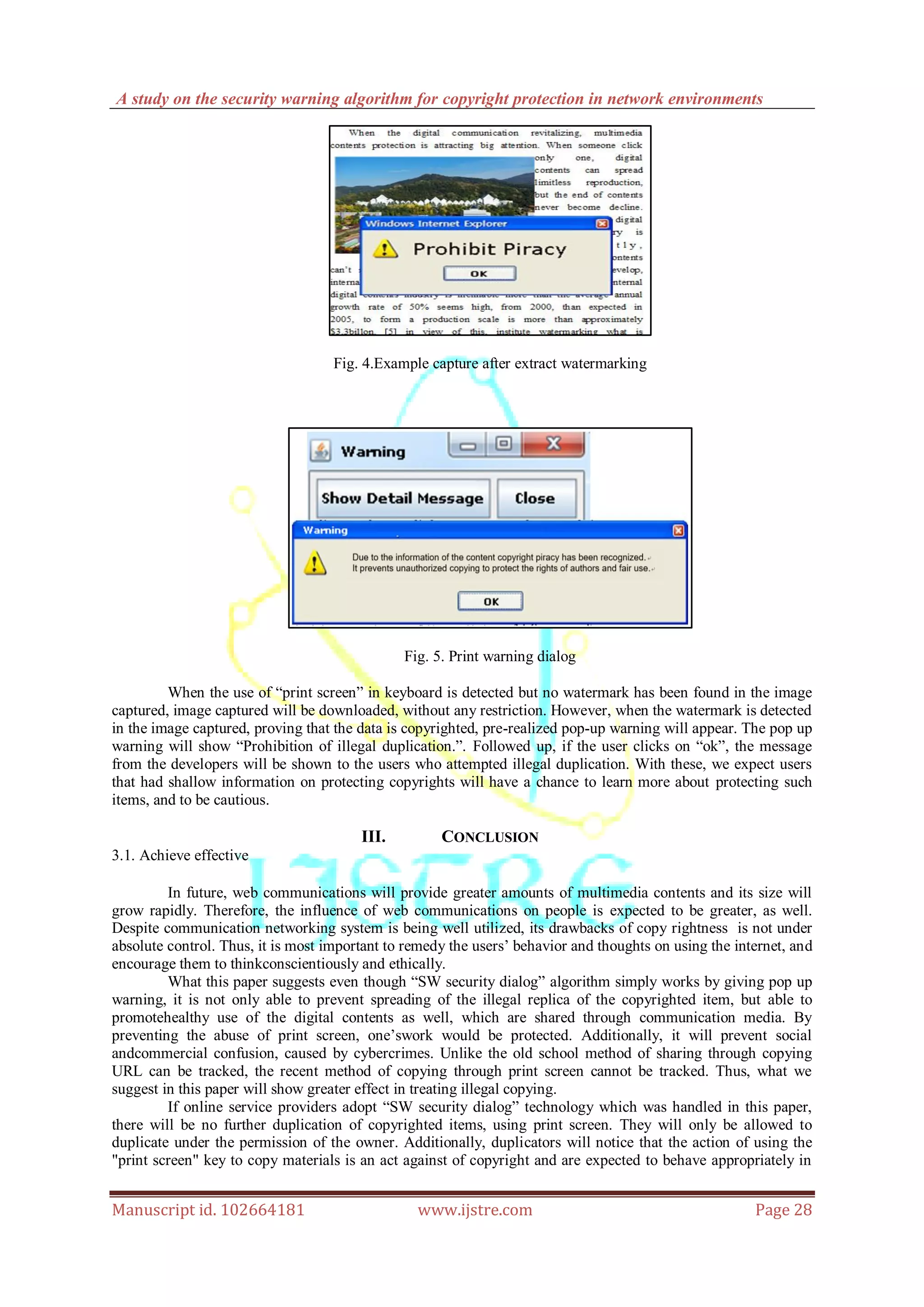 A study on the security warning algorithm for copyright protection in network environments
Manuscript id. 102664181 www.ijstre.com Page 28
Fig. 4.Example capture after extract watermarking
Fig. 5. Print warning dialog
When the use of “print screen” in keyboard is detected but no watermark has been found in the image
captured, image captured will be downloaded, without any restriction. However, when the watermark is detected
in the image captured, proving that the data is copyrighted, pre-realized pop-up warning will appear. The pop up
warning will show “Prohibition of illegal duplication.”. Followed up, if the user clicks on “ok”, the message
from the developers will be shown to the users who attempted illegal duplication. With these, we expect users
that had shallow information on protecting copyrights will have a chance to learn more about protecting such
items, and to be cautious.
III. CONCLUSION
3.1. Achieve effective
In future, web communications will provide greater amounts of multimedia contents and its size will
grow rapidly. Therefore, the influence of web communications on people is expected to be greater, as well.
Despite communication networking system is being well utilized, its drawbacks of copy rightness is not under
absolute control. Thus, it is most important to remedy the users‟ behavior and thoughts on using the internet, and
encourage them to thinkconscientiously and ethically.
What this paper suggests even though “SW security dialog” algorithm simply works by giving pop up
warning, it is not only able to prevent spreading of the illegal replica of the copyrighted item, but able to
promotehealthy use of the digital contents as well, which are shared through communication media. By
preventing the abuse of print screen, one‟swork would be protected. Additionally, it will prevent social
andcommercial confusion, caused by cybercrimes. Unlike the old school method of sharing through copying
URL can be tracked, the recent method of copying through print screen cannot be tracked. Thus, what we
suggest in this paper will show greater effect in treating illegal copying.
If online service providers adopt “SW security dialog” technology which was handled in this paper,
there will be no further duplication of copyrighted items, using print screen. They will only be allowed to
duplicate under the permission of the owner. Additionally, duplicators will notice that the action of using the
"print screen" key to copy materials is an act against of copyright and are expected to behave appropriately in
 