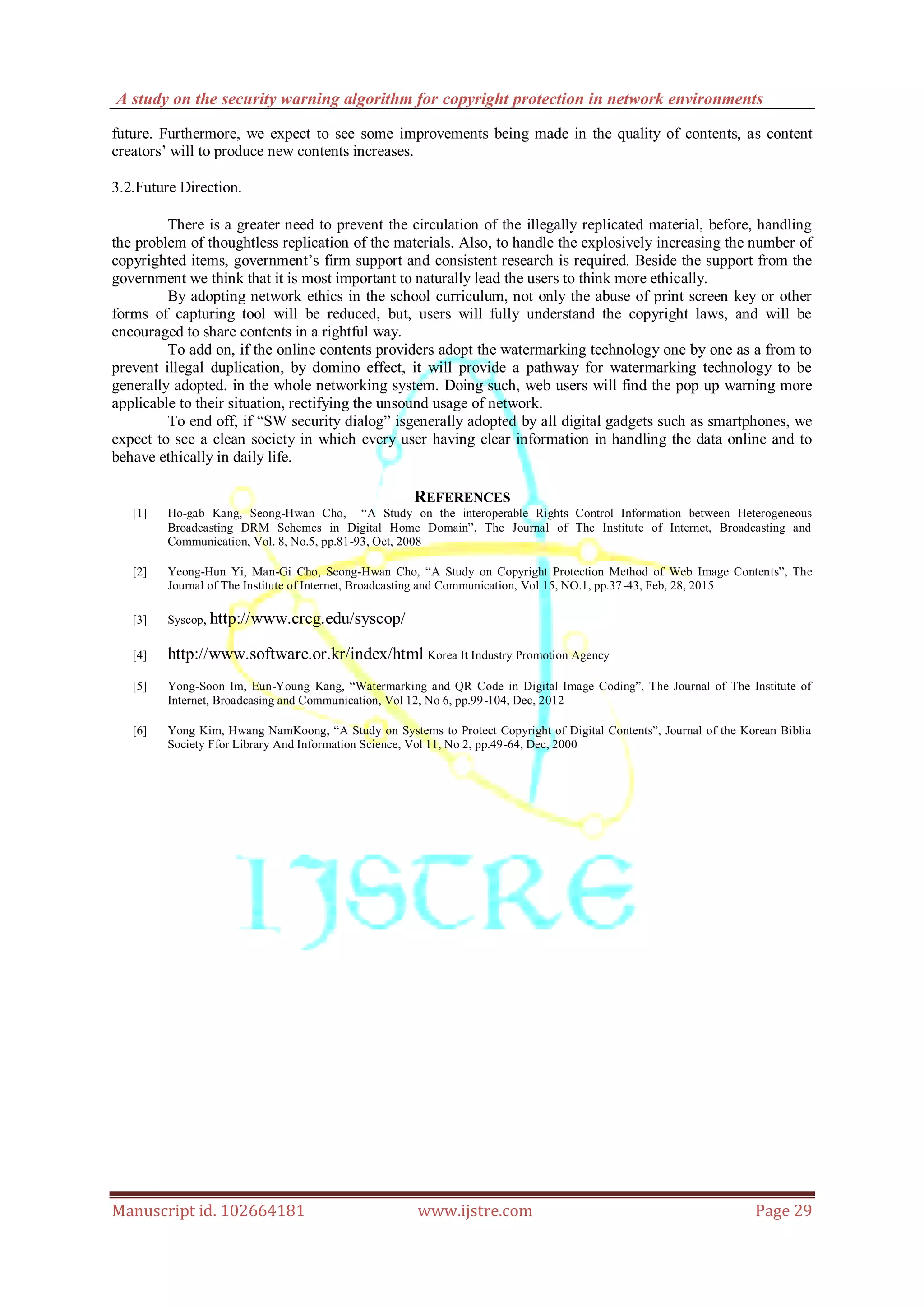A study on the security warning algorithm for copyright protection in network environments
Manuscript id. 102664181 www.ijstre.com Page 29
future. Furthermore, we expect to see some improvements being made in the quality of contents, as content
creators‟ will to produce new contents increases.
3.2.Future Direction.
There is a greater need to prevent the circulation of the illegally replicated material, before, handling
the problem of thoughtless replication of the materials. Also, to handle the explosively increasing the number of
copyrighted items, government‟s firm support and consistent research is required. Beside the support from the
government we think that it is most important to naturally lead the users to think more ethically.
By adopting network ethics in the school curriculum, not only the abuse of print screen key or other
forms of capturing tool will be reduced, but, users will fully understand the copyright laws, and will be
encouraged to share contents in a rightful way.
To add on, if the online contents providers adopt the watermarking technology one by one as a from to
prevent illegal duplication, by domino effect, it will provide a pathway for watermarking technology to be
generally adopted. in the whole networking system. Doing such, web users will find the pop up warning more
applicable to their situation, rectifying the unsound usage of network.
To end off, if “SW security dialog” isgenerally adopted by all digital gadgets such as smartphones, we
expect to see a clean society in which every user having clear information in handling the data online and to
behave ethically in daily life.
REFERENCES
[1] Ho-gab Kang, Seong-Hwan Cho, “A Study on the interoperable Rights Control Information between Heterogeneous
Broadcasting DRM Schemes in Digital Home Domain”, The Journal of The Institute of Internet, Broadcasting and
Communication, Vol. 8, No.5, pp.81-93, Oct, 2008
[2] Yeong-Hun Yi, Man-Gi Cho, Seong-Hwan Cho, “A Study on Copyright Protection Method of Web Image Contents”, The
Journal of The Institute of Internet, Broadcasting and Communication, Vol 15, NO.1, pp.37-43, Feb, 28, 2015
[3] Syscop, http://www.crcg.edu/syscop/
[4] http://www.software.or.kr/index/html Korea It Industry Promotion Agency
[5] Yong-Soon Im, Eun-Young Kang, “Watermarking and QR Code in Digital Image Coding”, The Journal of The Institute of
Internet, Broadcasing and Communication, Vol 12, No 6, pp.99-104, Dec, 2012
[6] Yong Kim, Hwang NamKoong, “A Study on Systems to Protect Copyright of Digital Contents”, Journal of the Korean Biblia
Society Ffor Library And Information Science, Vol 11, No 2, pp.49-64, Dec, 2000
 