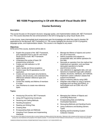 MS 10266 Programming in C# with Microsoft Visual Studio 2010

                                                                          Course Summary
Description

The course focuses on C# program structure, language syntax, and implementation details with .NET Framework
4.0. This course describes the new enhancements in the C# 4.0 language by using Visual Studio 2010.

In this course, lower-intermediate level programmers gain the knowledge and skills they need to develop C#
applications for the Microsoft .NET Framework 4.0. The course highlights the structure of C# 4.0 programs,
language syntax, and implementation details. This course is not mapped to any exam.

Objectives
At the end of this course, students will be able to:

      •      Explain the purpose of the .NET Framework,                                                        •      Manage the lifetime of objects and control
             and understand how to use C# and Visual                                                                  the use of resources.
             Studio 2010 to build .NET Framework                                                               •      Define properties and indexers to
             applications.                                                                                            encapsulate data, and define operators for
      •      Understand the syntax of basic C#                                                                        this data.
             programming constructs.                                                                           •      Decouple an operation from the method that
      •      Create and call methods in a C#                                                                          implements an operation, and use these
             application.                                                                                             decoupled operations to handle
      •      Catch, handle and throw exceptions.                                                                      asynchronous events.
      •      Perform basic file IO operations in a C#                                                          •      Use collections to aggregate data, and use
             application.                                                                                             Generics to implement type-safe collection
      •      Create and use new types (enumerations,                                                                  classes, structures, interfaces, and methods.
             classes, and structures), and understand the                                                      •      Implement custom collection classes that
             differences between reference types and                                                                  support enumeration.
             value types.                                                                                      •      Query in-memory data by using LINQ.
      •      Control the visibility and lifetime of members                                                    •      Integrate code written by using a dynamic
             in a type.                                                                                               language such as Ruby and Python, or
      •      Use inheritance to create new reference                                                                  technologies such as COM, into a C#
             types.                                                                                                   application

Topics

      •      Introducing C# and the .NET Framework                                                             •      Managing the Lifetime of Objects and
      •      Using C# Programming Constructs                                                                          Controlling Resources
      •      Declaring and Calling Methods                                                                     •      Encapsulating Data and Defining
                                                                                                                      Overloaded Operators
      •      Handling Exceptions
                                                                                                               •      Decoupling Methods and Handling Events
      •      Reading and Writing Files
                                                                                                               •      Using Collections and Building Generic
      •      Creating New
                                                                                                                      Types
      •      Encapsulating Data and Methods
                                                                                                               •      Building and Enumerating Custom
      •      Inheriting From Classes and Implementing                                                                 Collection Classes
             Interfaces
 Due to the nature of this material, this document refers to numerous hardware and software products by their trade names. References to other companies and their products are for informational
   purposes only, and all trademarks are the properties of their respective companies. It is not the intent of ProTech Professional Technical Services, Inc. to use any of these names generically

10266DEVELOPINGDATAACCESSSOLUTIONSWITHMICROSOFTVISUALSTUDIO2010-110311182359-PHPAPP01.DOC
 